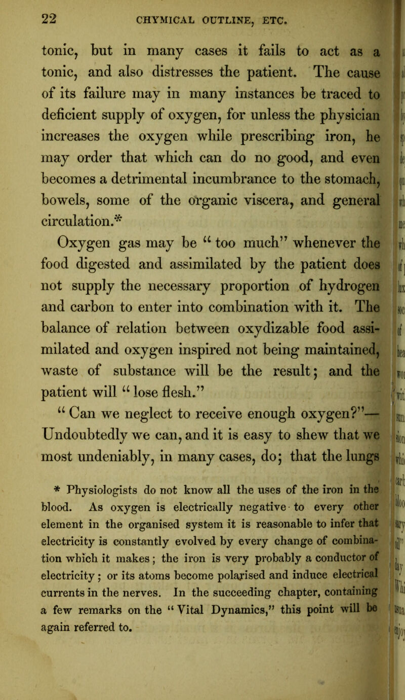 T tonic, but in many cases it fails to act as a tonic, and also distresses the patient. The cause of its failure may in many instances be traced to deficient supply of oxygen, for unless the physician increases the oxygen while prescribing* iron, he may order that which can do no good, and even becomes a detrimental incumbrance to the stomach, bowels, some of the organic viscera, and general circulation.* Oxygen gas may be too much” whenever the food digested and assimilated by the patient does not supply the necessary proportion of hydrogen and carbon to enter into combination with it. The balance of relation between oxydizable food assi- milated and oxygen inspired not being maintained, waste of substance will be the result; and the patient will lose flesh.” Can we neglect to receive enough oxygen?”—! Undoubtedly we can, and it is easy to shew that we most undeniably, in many cases, do; that the lungs * Physiologists do not know all the uses of the iron in the blood. As oxygen is electrically negative to every other : element in the organised system it is reasonable to infer that electricity is constantly evolved by every change of combina- tion which it makes ; the iron is very probably a conductor of electricity; or its atoms become polarised and induce electrical currents in the nerves. In the succeeding chapter, containing a few remarks on the “ Vital Dynamics,” this point will be again referred to. F k f, ie; p ft me ift J\ jliix -jlOCi '¥ !]lea \m tit! ran; ion ■ i!ii( carl ioo arj i'' 'jlay ®jot