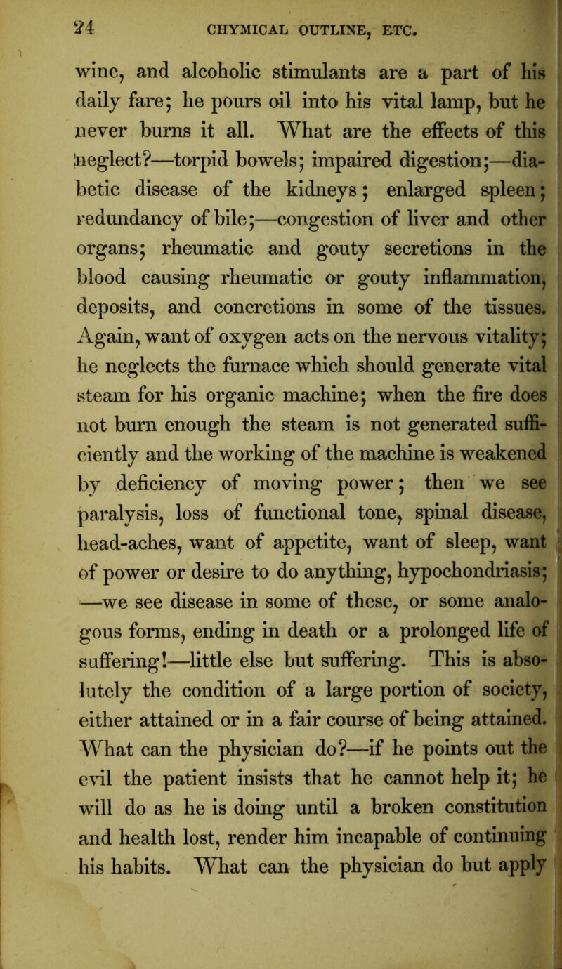 wine, and alcoholic stimulants are a part of his dally fare; he pours oil into his vital lamp, but he never bums it all. What are the effects of this Ineglect?—torpid bowels; impaired digestion;—dia- betic disease of the kidneys; enlarged spleen; redundancy of bile;—congestion of liver and other organs; rheumatic and gouty secretions in the blood causing rheumatic or gouty inflammation, deposits, and concretions in some of the tissues. Again, want of oxygen acts on the nervous vitality; he neglects the furnace which should generate vital steam for his organic machine; when the fire does not burn enough the steam is not generated suffi- ciently and the working of the machine is weakened by deficiency of moving power; then we see paralysis, loss of functional tone, spinal disease, head-aches, want of appetite, want of sleep, want of power or desire to do anything, hypochondriasis; —^we see disease in some of these, or some analo- gous forms, ending in death or a prolonged life of suffering!—^little else but suffering. This is abso- lutely the condition of a large portion of society, either attained or in a fair course of being attained. What can the physician do?—if he points out the evil the patient insists that he cannot help it; he will do as he is doing until a broken constitution and health lost, render him incapable of continuing his habits. What can the physician do but apply