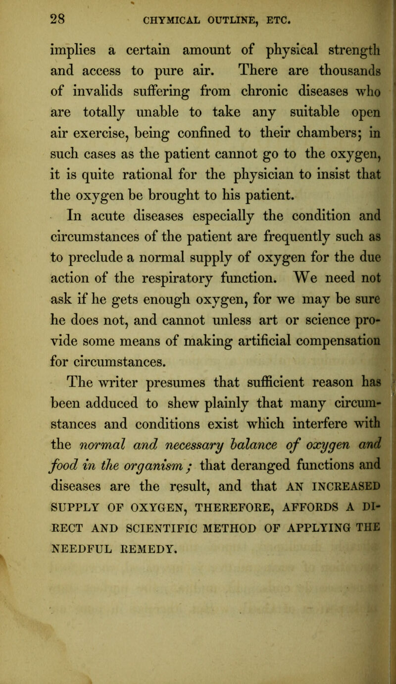 implies a certain amount of physical strength and access to pure air. There are thousands of invalids suffering from chronic diseases who are totally unable to take any suitable open air exercise, being confined to their chambers; in such cases as the patient cannot go to the oxygen, it is quite rational for the physician to insist that the oxygen be brought to his patient. In acute diseases especially the condition and circumstances of the patient are frequently such as to preclude a normal supply of oxygen for the due action of the respiratory function. We need not ask if he gets enough oxygen, for we may be sure he does not, and cannot unless art or science pro- vide some means of making artificial compensation for circumstances. The writer presumes that sufficient reason has been adduced to shew plainly that many circum- stances and conditions exist which interfere with the normal and necessary balance of oxygen and food in the organism ; that deranged functions and diseases are the result, and that AN INCREASED SUPPLY OF OXYGEN, THEREFORE, AFFORDS A DI- RECT AND SCIENTIFIC METHOD OF APPLYING THE NEEDFUL REMEDY.
