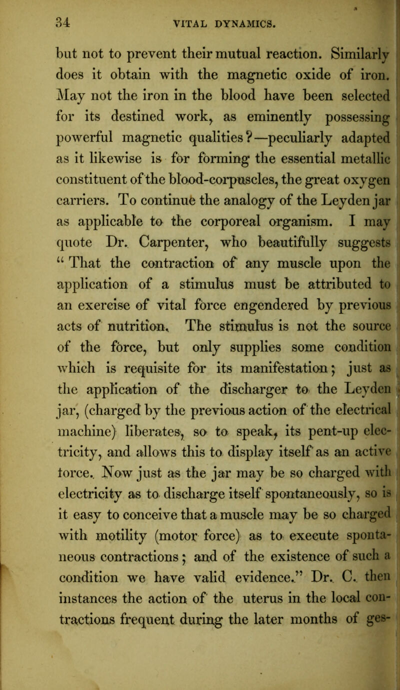 but not to prevent their mutual reaction. Similarly does it obtain with the magnetic oxide of iron. May not the iron in the blood have been selected for its destined work^ as eminently possessing powerful magnetic qualities?—peculiarly adapted as it likewise is for forming the essential metallic constituent of the blood-corpuscles, the great oxygen carriers. To continue the analogy of the Leyden jar as applicable to the corporeal organism. I may quote Dr. Carpenter, who beautifully suggests “ That the contraction of any muscle upon the application of a stimulus must be attributed to an exercise of vital force engendered by previous acts of nutrition^ The stimulus is not the source of the force, but only supplies some condition which is requisite for its manifestation; just as the application of the discharger to the Leyden * jar, (charged by the previous action of the electrical machine) liberates, so to speak^ its pent-up elec- tricity, and allows this to display itself as an active torce.. Now just as the jar may be so charged with electricity as to discharge itself spontaneously, so is it easy to conceive that a muscle may be so charged with motility (motor force) as to execute sponta- neous contractions; and of the existence of such a condition we have valid evidence.c’^’ Dr., C.. then instances the action of the uterus in the local con- tractions frequent during the later months of ges-