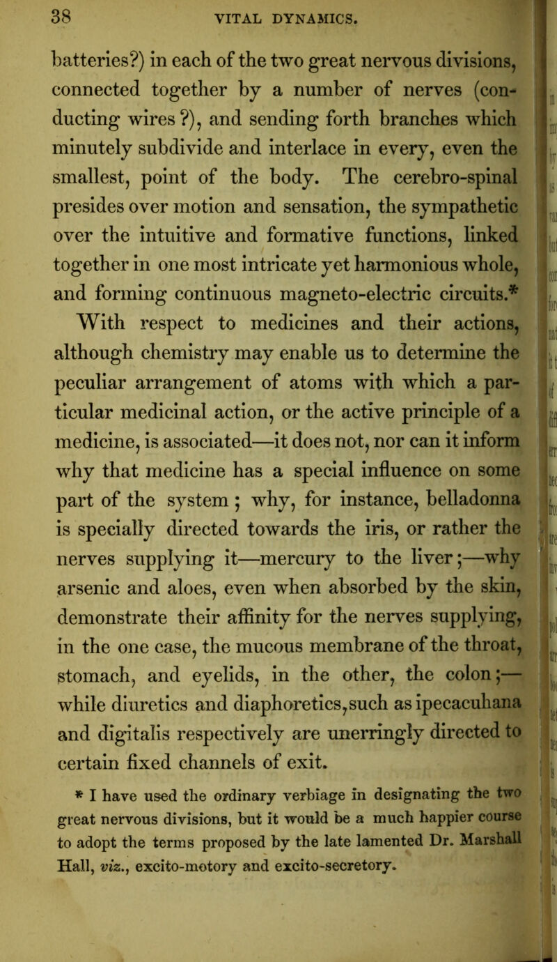 batteries?) in each of the two great nervous divisions, connected together by a number of nerves (con- ducting wires?), and sending forth branches which minutely subdivide and interlace in every, even the smallest, point of the body. The cerebro-spinal presides over motion and sensation, the sympathetic over the Intuitive and formative functions, linked together In one most intricate yet harmonious whole, and forming continuous magneto-electric circuits.* With respect to medicines and their actions, although chemistry may enable us to determine the peculiar arrangement of atoms with which a par- ticular medicinal action, or the active principle of a medicine, is associated—it does not, nor can it inform why that medicine has a special influence on some part of the system ; why, for instance, belladonna is specially directed towards the iris, or rather the nerves supplying it—mercury to the liver;—why arsenic and aloes, even when absorbed by the skin, demonstrate their affinity for the nerves supplying, in the one case, the mucous membrane of the throat, stomach, and eyelids, in the other, the colon;— while diuretics and diaphoretics,such as ipecacuhana and digitalis respectively are unerringly directed to certain fixed channels of exit. * I have used the ordinary verbiage in designating the two great nervous divisions, but it would be a much happier course to adopt the terms proposed by the late lamented Dr. Marshall Hall, viz.j excito-motory and excito-secretory.