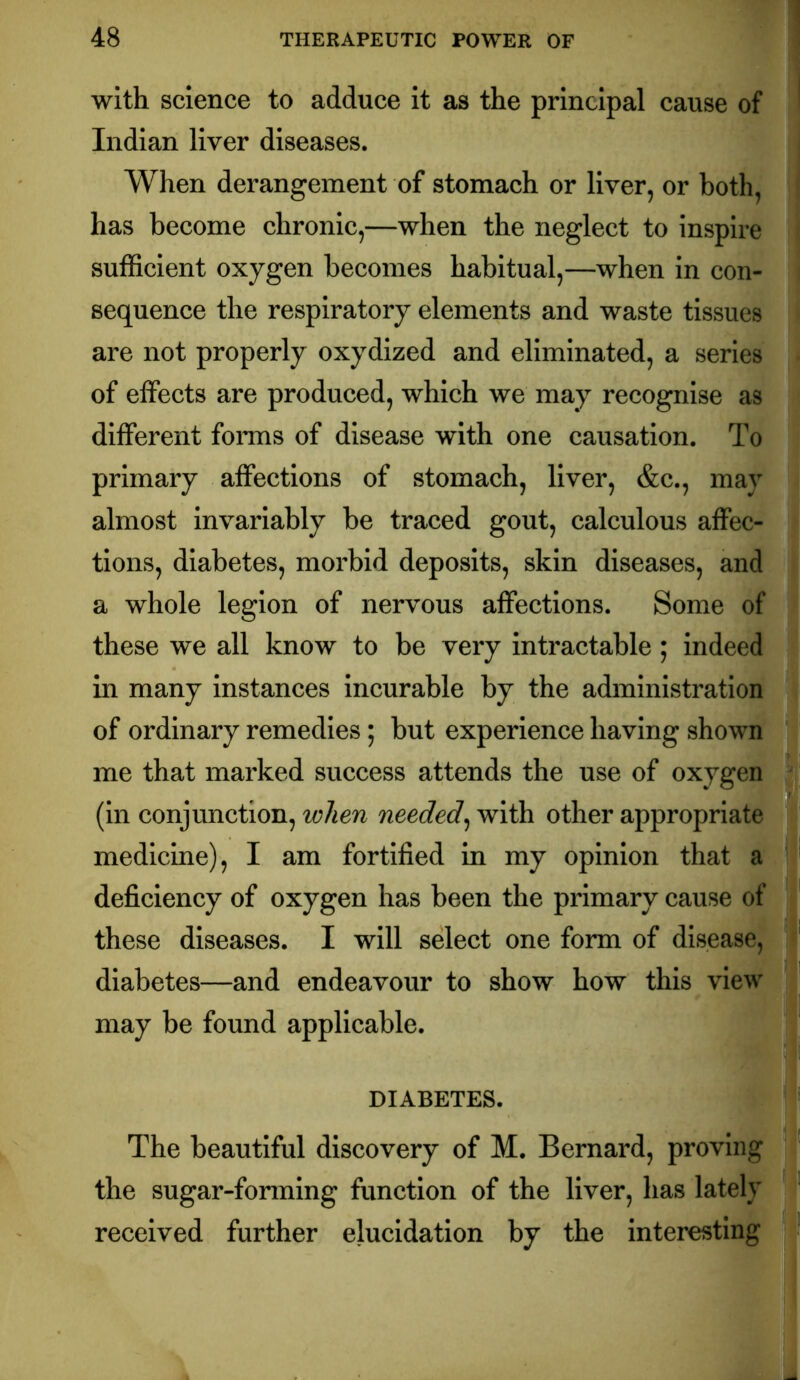 with science to adduce it as the principal cause of Indian liver diseases. When derangement of stomach or liver, or both, has become chronic,—when the neglect to inspire sufficient oxygen becomes habitual,—when in con- sequence the respiratory elements and waste tissues are not properly oxydized and eliminated, a series of effects are produced, which we may recognise as different forms of disease with one causation. To primary affections of stomach, liver, &c., may almost invariably be traced gout, calculous affec- tions, diabetes, morbid deposits, skin diseases, and a whole legion of nervous affections. Some of these we all know to be very intractable; indeed in many instances incurable by the administration of ordinary remedies; but experience having shown me that marked success attends the use of oxygen (in conjunction, when needed^ with other appropriate medicine), I am fortified in my opinion that a deficiency of oxygen has been the primary cause of these diseases. I will select one form of disease, diabetes—and endeavour to show how this view may be found applicable. DIABETES. The beautiful discovery of M. Bernard, proving the sugar-forming function of the liver, has lately received further elucidation by the Interesting