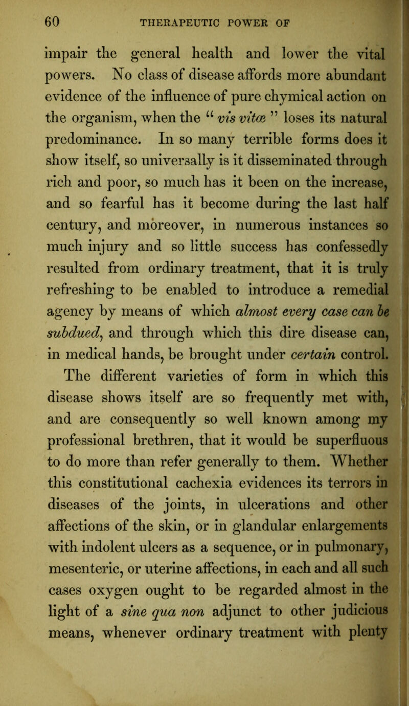 impair the general health and lower the vital powers. No class of disease affords more abundant evidence of the influence of pure chymical action on the organism, when the “ vis vitce ” loses its natural predominance. In so many terrible forms does it show itself, so universally is it disseminated through rich and poor, so much has it been on the increase, and so fearful has it become during the last half century, and moreover, in numerous instances so much injury and so little success has confessedly resulted from ordinary treatment, that it is truly refreshing to be enabled to introduce a remedial agency by means of which almost every case can le subdued^ and through which this dire disease can, in medical hands, be brought under certain control. The different varieties of form in which this disease shows itself are so frequently met with, and are consequently so well known among my professional brethren, that it would be superfluous to do more than refer generally to them. Whether this constitutional cachexia evidences its terrors in diseases of the joints, in ulcerations and other affections of the skin, or in glandular enlargements with indolent ulcers as a sequence, or in pulmonary, mesenteric, or uterine affections, in each and all such cases oxygen ought to be regarded almost in the light of a sine qua non adjunct to other judicious means, whenever ordinary treatment with plenty