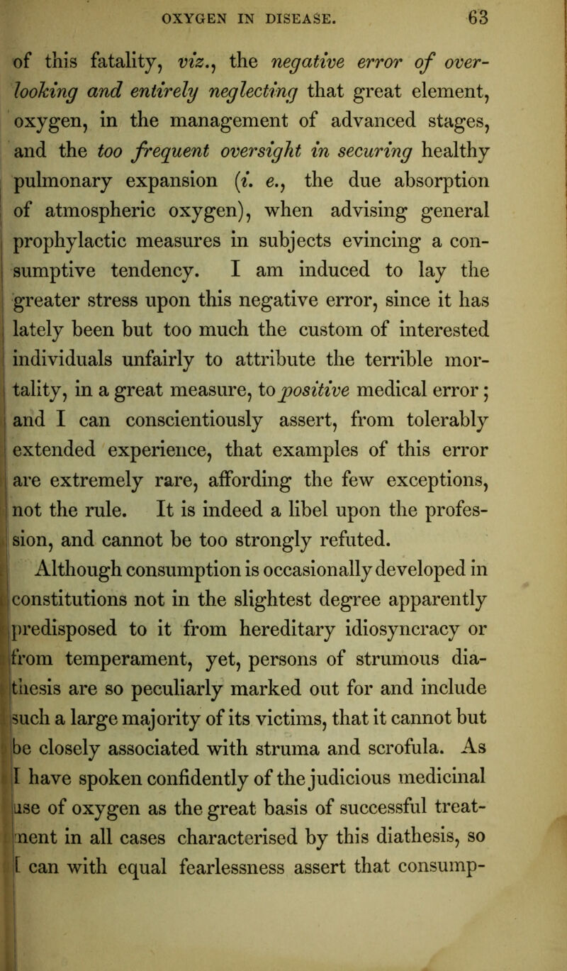 of this fatality, viz,^ the negative error of over- looking and entirely neglecting that great element, oxygen, in the management of advanced stages, and the too frequent oversight in securing healthy pulmonary expansion {i, 6., the due absorption ; of atmospheric oxygen), when advising general I prophylactic measures in subjects evincing a con- I sumptive tendency. I am induced to lay the greater stress upon this negative error, since it has I lately been but too much the custom of interested ; individuals unfairly to attribute the terrible mor- ! tality, in a great measure, to positive medical error; j and I can conscientiously assert, from tolerably I extended experience, that examples of this error I are extremely rare, affording the few exceptions, I not the rule. It is indeed a libel upon the profes- •! sion, and cannot be too strongly refuted, i j Although consumption is occasionally developed in constitutions not in the slightest degree apparently [[predisposed to it from hereditary idiosyncracy or i|from temperament, yet, persons of strumous dia- thesis are so peculiarly marked out for and include i [such a large majority of its victims, that it cannot but be closely associated with struma and scrofula. As r I have spoken confidently of the judicious medicinal ’ jiise of oxygen as the great basis of successful treat- i jnent in all cases characterised by this diathesis, so [ can with equal fearlessness assert that consump-