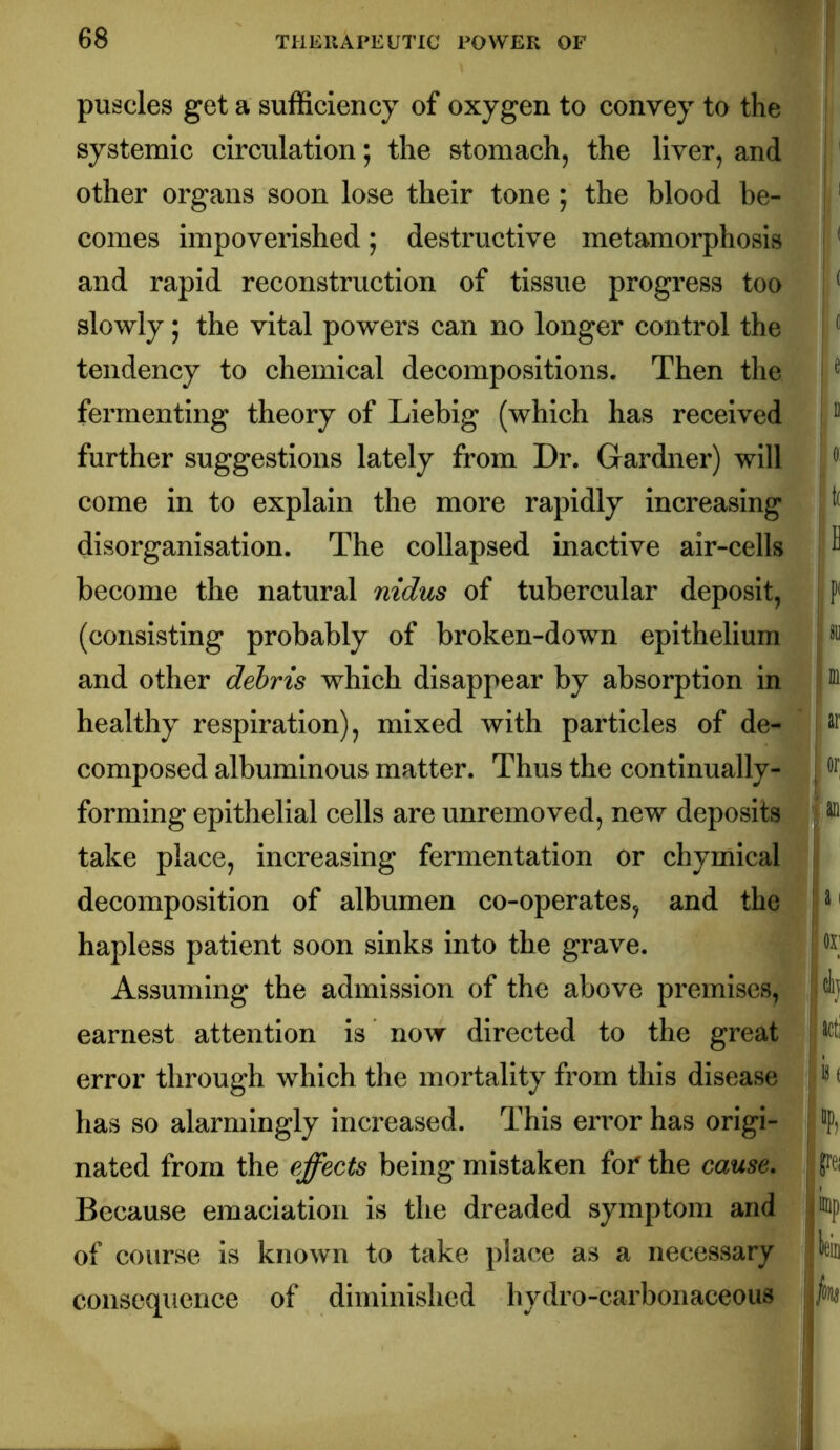 puscles get a sufficiency of oxygen to convey to the systemic circulation; the stomach, the liver, and other organs soon lose their tone • the blood be- comes impoverished; destructive metamorphosis and rapid reconstruction of tissue progress too slowly; the vital powers can no longer control the tendency to chemical decompositions. Then the fermenting theory of Liebig (which has received further suggestions lately from Dr. Gardner) will come in to explain the more rapidly increasing disorganisation. The collapsed inactive air-cells become the natural nidus of tubercular deposit, (consisting probably of broken-down epithelium and other debris which disappear by absorption in healthy respiration), mixed with particles of de- composed albuminous matter. Thus the continually- forming epithelial cells are unremoved, new deposits take place, increasing fermentation or chymical decomposition of albumen co-operates, and the hapless patient soon sinks into the grave. Assuming the admission of the above premises, earnest attention is now directed to the great error through which the mortality from this disease has so alarmingly increased. This error has origi- nated from the effects being mistaken for the cause. Because emaciation is the dreaded symptom and of course is known to take place as a necessary consequence of diminished hydro-carbonaceous