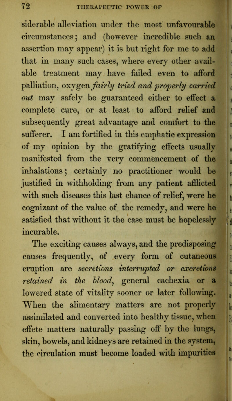 siderable alleviation under the most unfavourable | ^ circumstances; and (however incredible such an i j assertion may appear) it is but right for me to add ^ that in many such cases, where every other avail- ^ able treatment may have failed even to afford [ palliation, oxygen fairly tried and properly carried ^ out may safely be guaranteed either to effect a 3 complete cure, or at least to afford relief and { subsequently great advantage and comfort to the u sufferer. I am fortified in this emphatic expression of my opinion by the gratifying effects usually ^ manifested from the very commencement of the ^ inhalations; certainly no practitioner would be g, justified in withholding from any patient afflicted y with such diseases this last chance of relief, were he cognizant of the value of the remedy, and were he , ^ satisfied that without it the case must be hopelessly incurable, I q] The exciting causes always, and the predisposing causes frequently, of every form of cutaneous jj eruption are secretions mterrupted or excretions retained in the hlood^ general cachexia or a i^. lowered state of vitality sooner or later following. ^ When the alimentary matters are not properly ji,^ assimilated and converted into healthy tissue, when | j effete matters naturally passing off by the lungs, skin, bowels, and kidneys are retained in the system, the circulation must become loaded with impurities ^ ,101