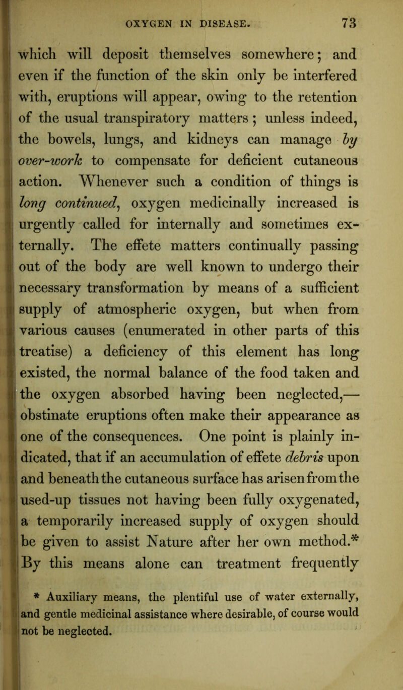 \i\ which will deposit themselves somewhere; and /' even if the function of the skin only be interfered with, eruptions will appear, owing to the retention !j of the usual transpiratory matters; unless indeed, ' the bowels, lungs, and kidneys can manage Jy ^ over-work to compensate for deficient cutaneous i| action. Whenever such a condition of things is long continued^ oxygen medicinally increased Is T urgently called for internally and sometimes ex- /.i ternally. The eifete matters continually passing u out of the body are well known to undergo their 3; necessary transformation by means of a sufficient gi supply of atmospheric oxygen, but when from I various causes (enumerated in other parts of this treatise) a deficiency of this element has long I existed, the normal balance of the food taken and !! the oxygen absorbed having been neglected,— II obstinate eruptions often make their appearance as i i one of the consequences. One point is plainly in- I dicated, that if an accumulation of effete debris upon 11 and beneath the cutaneous surface has arisen from the I used-up tissues not having been fully oxygenated, ^ a temporarily increased supply of oxygen should II be given to assist Nature after her own method.'^ ' By this means alone can treatment frequently ;<i * Auxiliary means, the plentiful use of water externally, fiiand gentle medicinal assistance where desirable, of course would ji not be neglected.