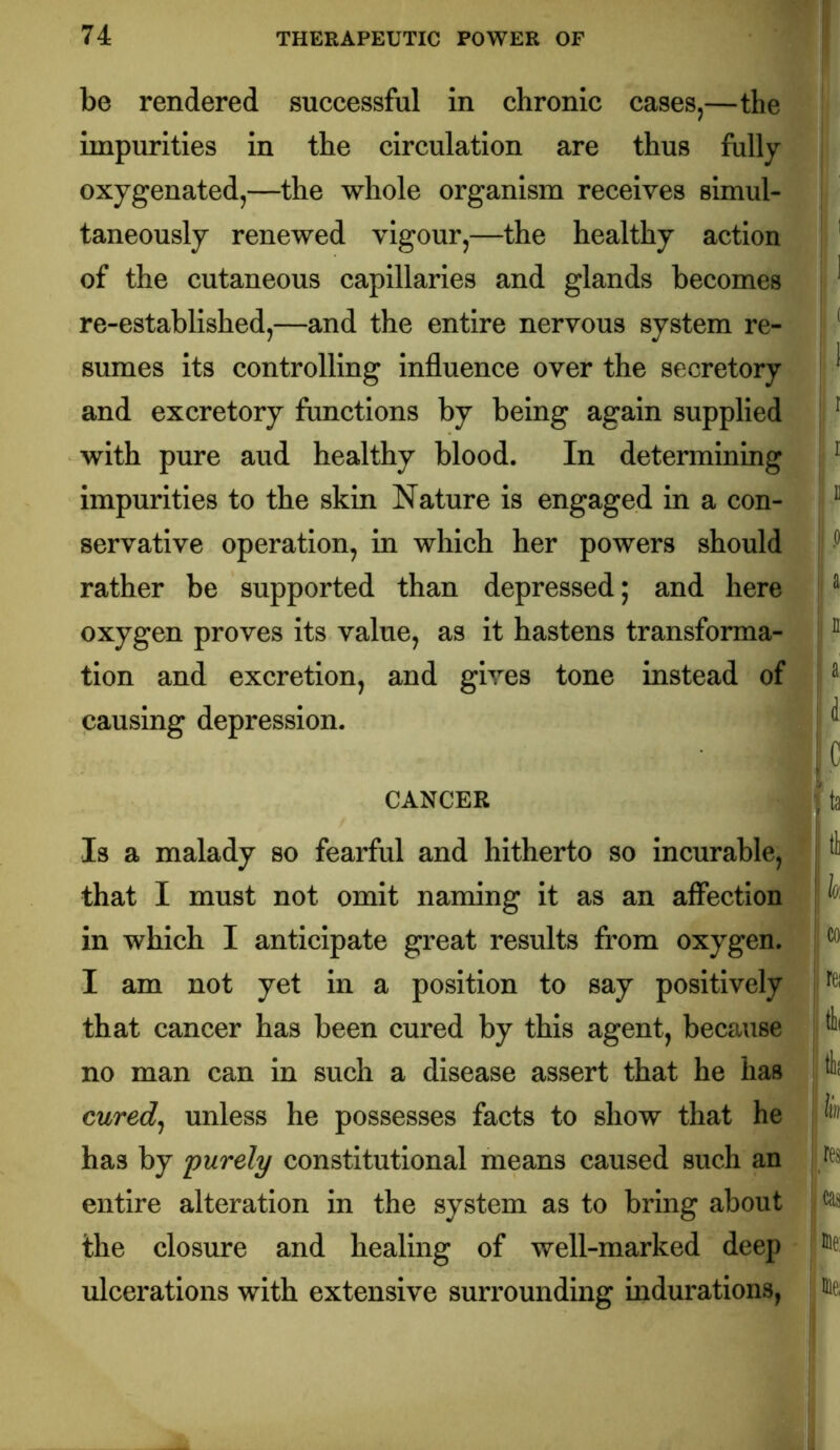 be rendered successful in chronic cases,—the impurities in the circulation are thus fully oxygenated,—the whole organism receives simul- taneously renewed vigour,—the healthy action of the cutaneous capillaries and glands becomes re-established,—and the entire nervous system re- sumes its controlling influence over the secretory and excretory functions by being again supplied with pure aud healthy blood. In determining impurities to the skin Nature is engaged in a con- servative operation, in which her powers should rather be supported than depressed; and here oxygen proves its value, as it hastens transforma- tion and excretion, and gives tone instead of causing depression. CANCER Is a malady so fearful and hitherto so incurable, that I must not omit naming it as an affection in which I anticipate great results from oxygen. I am not yet in a position to say positively that cancer has been cured by this agent, because no man can in such a disease assert that he has cured^ unless he possesses facts to show that he has by purely constitutional means caused such an entire alteration in the system as to bring about the closure and healing of well-marked deep ulcerations with extensive surrounding indurations, ^ 1 .( . 1 i I I 1] 0 a II a' .c , ta Itl I fc CO I rei : res icas I me: me;