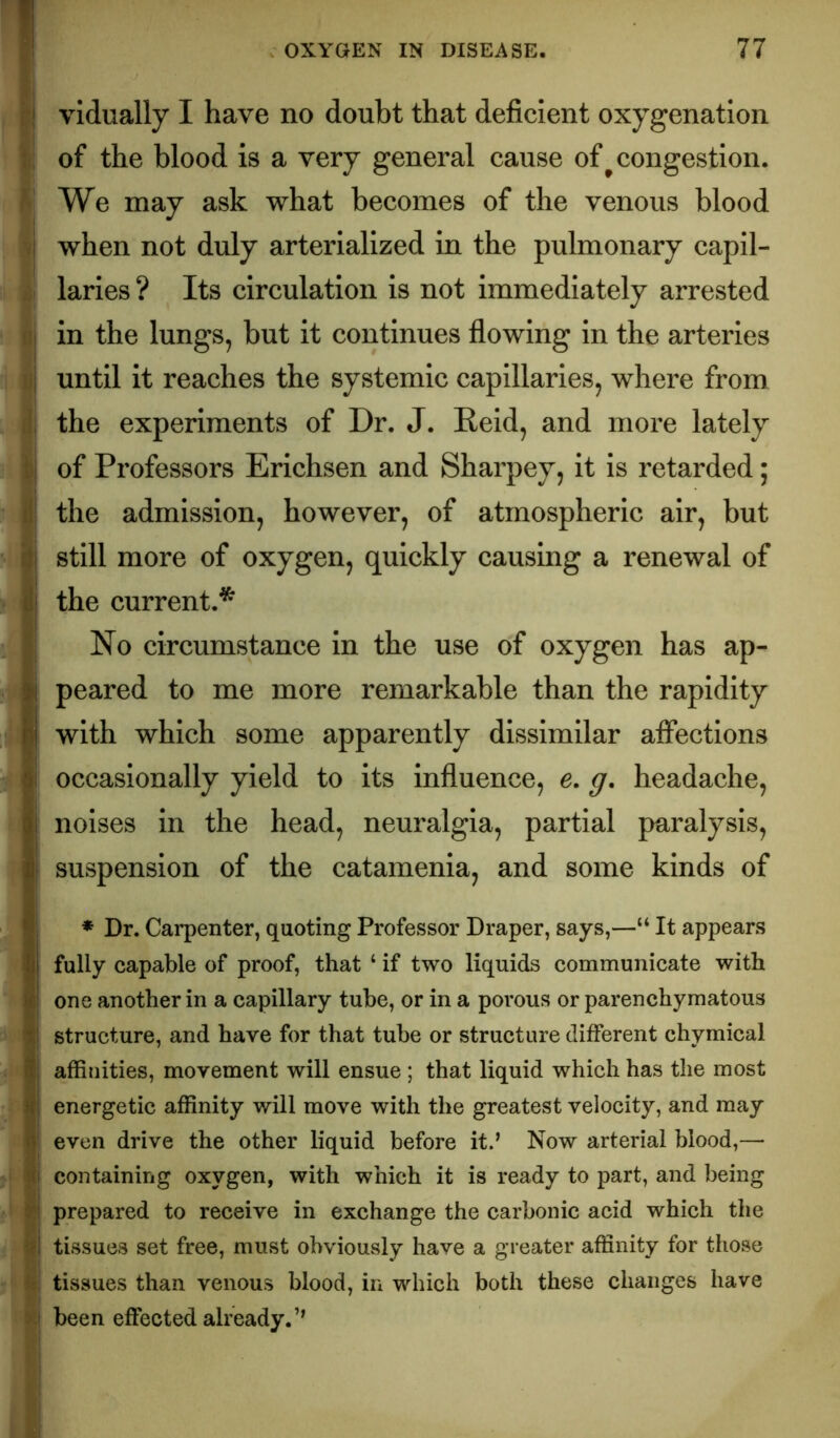 r! vidually I have no doubt that deficient oxygenation ii of the blood is a very general cause of ^congestion. /' We may ask what becomes of the venous blood /j when not duly arterlallzed in the pulmonary capil- i. laries ? Its circulation is not immediately arrested ill in the lungs, but it continues flowing in the arteries lij until it reaches the systemic capillaries, where from il the experiments of Dr. J. Reid, and more lately ill of Professors Erichsen and Sharpey, it is retarded; A the admission, however, of atmospheric air, but ’^1 still more of oxygen, quickly causing a renewal of i\ the current.* . I No circumstance in the use of oxygen has ap- i peared to me more remarkable than the rapidity I with which some apparently dissimilar affections ! occasionally yield to its influence, e, g, headache, noises in the head, neuralgia, partial paralysis, j suspension of the catamenia, and some kinds of 1 ♦ Dr. Carpenter, quoting Professor Draper, says,—“ It appears I fully capable of proof, that ‘ if two liquids communicate with I one another in a capillary tube, or in a porous or parenchymatous I structure, and have for that tube or structure different chymical j affinities, movement will ensue ; that liquid which has the most I energetic affinity will move with the greatest velocity, and may 1 even drive the other liquid before it.’ Now arterial blood,— ' I containing oxygen, with which it is ready to part, and being |1 prepared to receive in exchange the carbonic acid which the ifl tissues set free, must obviously have a greater affinity for those tissues than venous blood, in which both these changes have 511 been effected already.’’