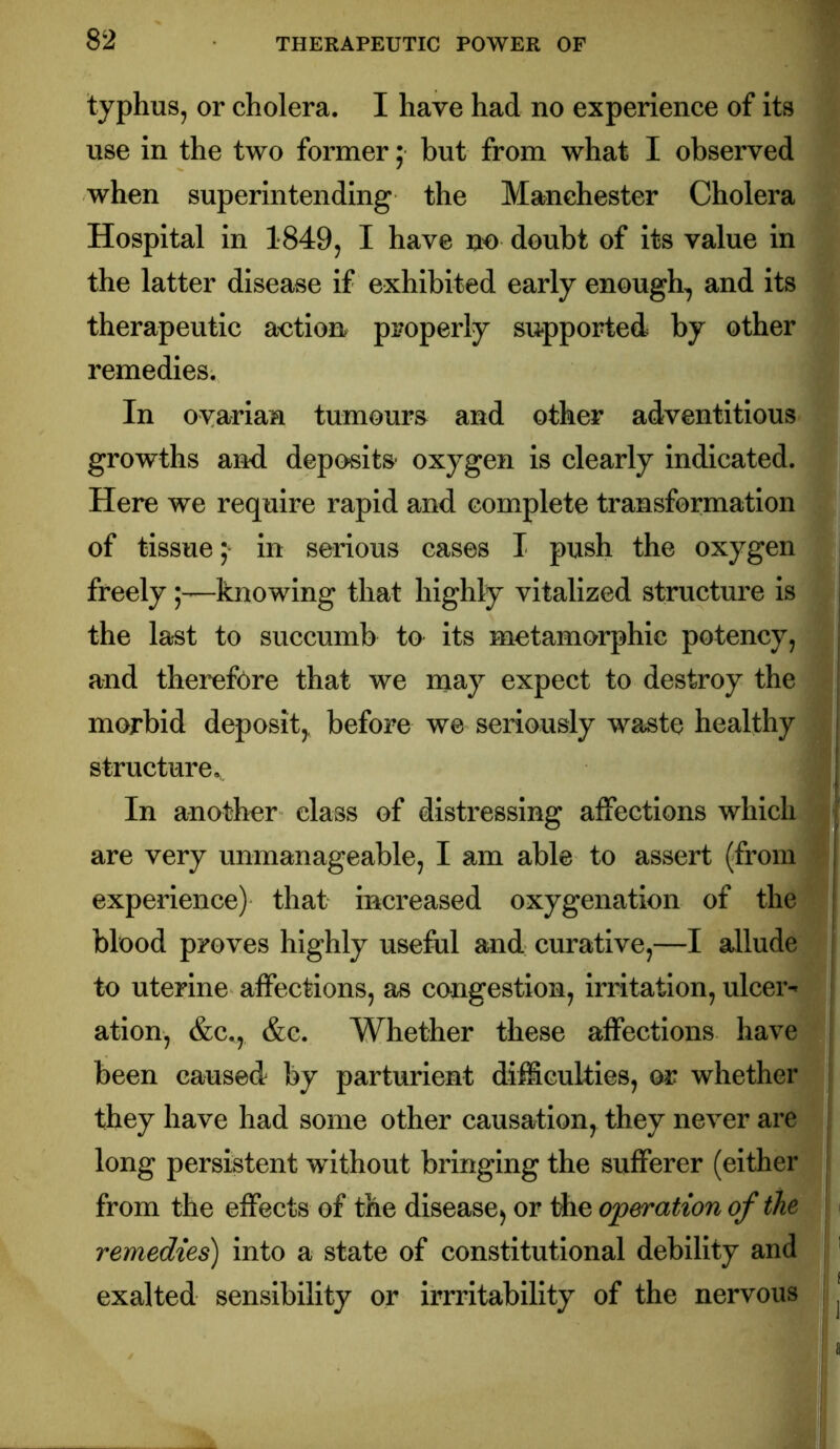 typhus, or cholera. I have had no experience of its use in the two former; but from what I observed when superintending the Manchester Cholera Hospital in 1849, I have no doubt of its value in the latter disease if exhibited early enough^ and its therapeutic aution properly supported by other remedies. In ovarian tumours and other adventitious growths and deposits* oxygen is clearly Indicated. Here we require rapid and complete transformation of tissue ^ in serious cases I push the oxygen freelyknowing that highly vitalized structure is the last to succumb to its motamorphic potency, and therefore that we njay expect to destroy the morbid deposit,, before we seriously waste healthy structure.,. In another class of distressing affections which are very unmanageable, I am able to assert (from experience) that increased oxygenation of the blood proves highly useful and curative,—I allude to uterine affections, as congestion, irritation, ulcer- ation, &c,, &c. Whether these affections have been caused by parturient difficulties, or whether they have had some other causation^ they never are long persistent without bringing the sufferer (either from the effects of the disease^ or Ae operation of the remedies) into a state of constitutional debility and exalted sensibility or irrritability of the nervous