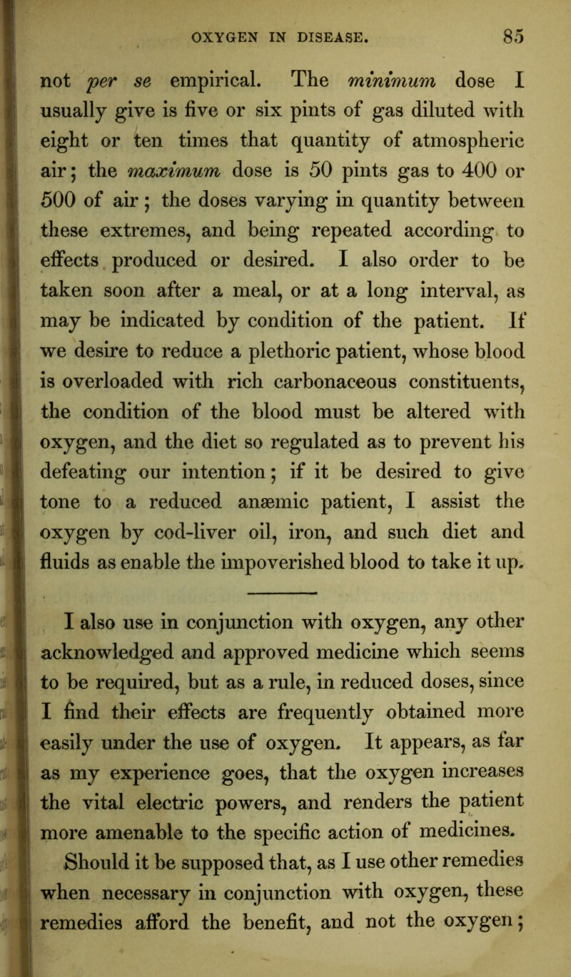 not 'per se empirical. The minimum dose I usually give is five or six pints of gas diluted with eight or ten times that quantity of atmospheric air; the maximum dose is 50 pints gas to 400 or 600 of air; the doses varying in quantity between these extremes, and being repeated according to effects produced or desired. I also order to be taken soon after a meal, or at a long interval, as may be indicated by condition of the patient. If we desire to reduce a plethoric patient, whose blood is overloaded with rich carbonaceous constituents, the condition of the blood must be altered with oxygen, and the diet so regulated as to prevent his defeating our intention; if it be desired to give tone to a reduced anaemic patient, I assist the oxygen by cod-liver oil, iron, and such diet and fluids as enable the nnpoverished blood to take it up. I also use in conjimction with oxygen, any other acknowledged and approved medicine which seems to be required, but as a rule, in reduced doses, since I find their effects are frequently obtained more easily under the use of oxygen. It appears, as far as my experience goes, that the oxygen increases the vital electric powers, and renders the patient more amenable to the specific action of medicines. Should it be supposed that, as I use other remedies when necessary in conjunction with oxygen, these remedies afford the benefit, and not the oxygen;