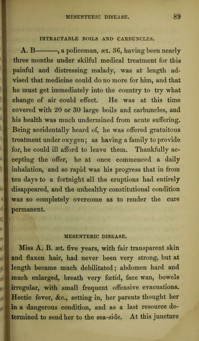 INTRACTABLE BOILS AND CARBUNCLES. A. B , a policeman, set, 36, having been nearly three months under skilful medical treatment for this painful and distressing malady, was at length ad- vised that medicine could do no more for him, and that he must get immediately into the country to try what change of air could effect. He was at this time covered with 20 or 30 large boils and carbuncles, and his health was much undermined from acute suffering. Being accidentally heard of, he was offered gratuitous treatment under oxygen; as having a family to provide for, he could ill afford to leave them. Thankfully ac- cepting the offer, he at once commenced a daily inhalation, and so rapid was his progress that in from i ten days to a fortnight all the eruptions had entirely I disappeared, and the unhealthy constitutional condition was so completely overcome as to render the cure permanent. ■ MESENTERIC DISEASE. Miss A. B. aet. five years, with fair transparent skin and flaxen hair, had never been very strong, but at length became much debilitated; abdomen hard and much enlarged, breath very foetid, face wan, bowels irregular, with small frequent offensive evacuations. Hectic fever, &c., setting in, her parents thought her in a dangerous condition, and as a last resource de- termined to send her to the sea-side. At this juncture