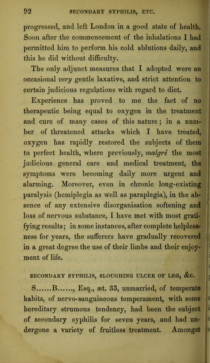 progressed, and left London in a good state of health. Soon after the commencement of the inhalations I had permitted him to perform his cold ablutions daily, and this he did without difficulty. The only adjunct measures that I adopted were an occasional very gentle laxative, and strict attention to certain judicious regul^,tions with regard to diet. Experience has proved to me the fact of no therapeutic being equal to oxygen in the treatment and cure of many cases of this nature; in a num- ber of threatened attacks which I have treated, oxygen has rapidly restored the subjects of them to perfect health, where previously, malgre the most judicious general care and medical treatment, the symptoms were becoming daily more urgent and alarming. Moreover, even in chronic long-existing paralysis (hemiplegia as well as paraplegia), in the ab- sence of any extensive disorganisation softening and loss of nervous substance, I have met with most grati- fying results; in some instances, after complete helpless- j' ness for years, the sufferers have gradually recovered V in a great degree the use of their limbs and their enjoy- mentoflife. i SECONDARY SYPHILIS, SLOUGHING ULCER OF LEG, &C. ^ S B ., Esq., aet. 33, unmarried, of temperate habits, of nervo-sanguineous temperament, with some ^ hereditary strumous tendency, had been the subject ^ of secondary syphilis for seven years, and had un- fel dergone a variety of fruitless treatment. Amongst b