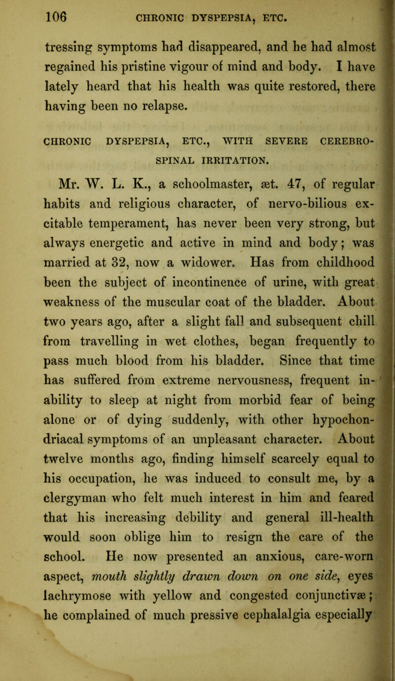 tressing symptoms had disappeared, and he had almost ' regained his pristine vigour of mind and body. I have lately heard that his health was quite restored, there having been no relapse. CHRONIC DYSPEPSIA, ETC., WITH SEVERE CEREBRO- SPINAL IRRITATION. Mr. W. L. K., a schoolmaster, set. 47, of regular habits and religious character, of nervo-bilious ex- citable temperament, has never been very strong, but always energetic and active in mind and body; was married at 32, now a widower. Has from childhood been the subject of incontinence of urine, with great ' weakness of the muscular coat of the bladder. About j two years ago, after a slight fall and subsequent chill i from travelling in wet clothes, began frequently to pass much blood from his bladder. Since that time has suffered from extreme nervousness, frequent in- ' : ability to sleep at night from morbid fear of being alone or of dying suddenly, with other hypochon- driacal symptoms of an unpleasant character. About twelve months ago, finding himself scarcely equal to i his occupation, he was induced to consult me, by a clergyman who felt much interest in him and feared that his increasing debility and general ill-health would soon oblige him to resign the care of the school. He now presented an anxious, care-worn aspect, mouth slightly drawn down on one side^ eyes j lachrymose with yellow and congested conjunctivas; ; he complained of much pressive cephalalgia especially i