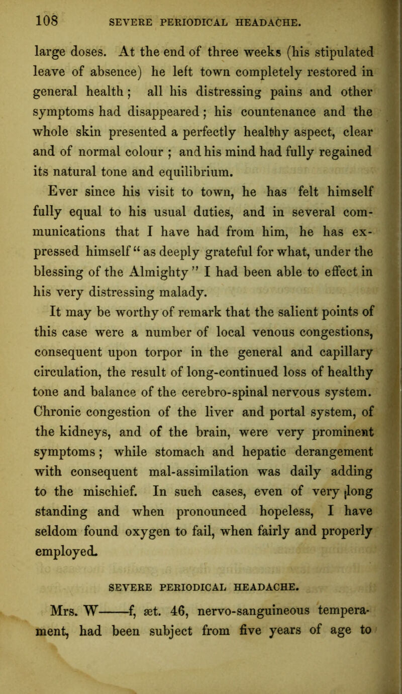 •i large doses. At the end of three weeks (his stipulated ? leave of absence) he left town completely restored in general health; all his distressing pains and other symptoms had disappeared; his countenance and the whole skin presented a perfectly healthy aspect, clear and of normal colour ; and his mind had fully regained its natural tone and equilibrium. Ever since his visit to town, he has felt himself fully equal to his usual duties, and in several com- munications that I have had from him, he has ex- pressed himself “ as deeply grateful for what, under the blessing of the Almighty I had been able to effect in his very distressing malady. It may be worthy of remark that the salient points of this case were a number of local venous congestions, ' consequent upon torpor in the general and capillary i circulation, the result of long-continued loss of healthy I tone and balance of the cerebro-spinal nervous system. 3 Chronic congestion of the liver and portal system, of '? the kidneys, and of the brain, were very prominent symptoms; while stomach and hepatic derangement with consequent mal-assimilation was daily adding to the mischief. In such cases, even of very (long standing and when pronounced hopeless, I have seldom found oxygen to fail, when fairly and properly employed. SEVERE PERIODICAL HEADACHE. Mrs. W f, set. 46, nervo-sanguineous tempera- ment, had been subject from five years of age to