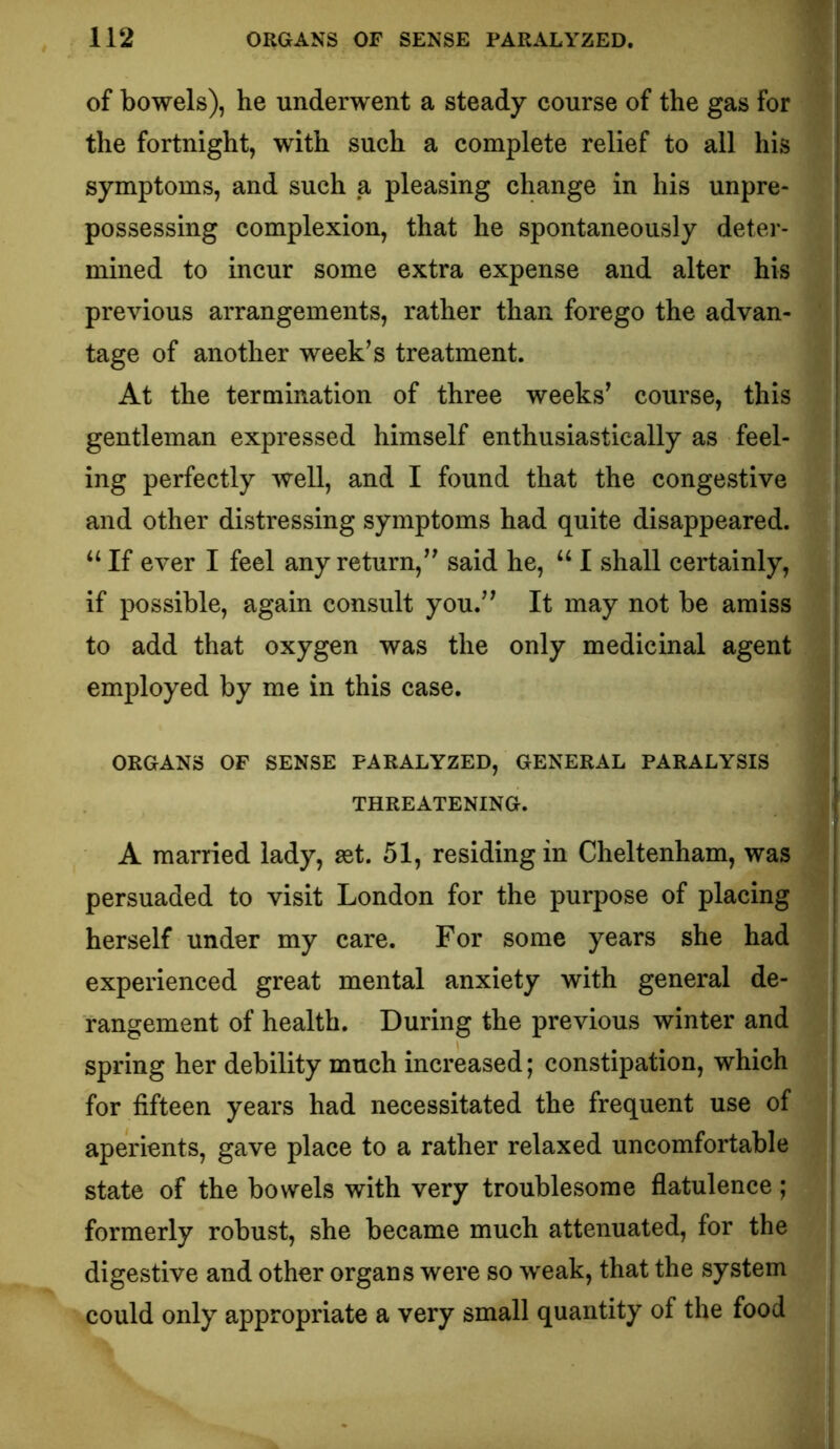 of bowels), he underwent a steady course of the gas for the fortnight, with such a complete relief to all his symptoms, and such a pleasing change in his unpre- possessing complexion, that he spontaneously deter- mined to incur some extra expense and alter his previous arrangements, rather than forego the advan- tage of another week’s treatment. At the termination of three weeks’ course, this gentleman expressed himself enthusiastically as feel- ing perfectly well, and I found that the congestive and other distressing symptoms had quite disappeared. “ If ever I feel any return,” said he, “ I shall certainly, if possible, again consult you.” It may not be amiss to add that oxygen was the only medicinal agent employed by me in this case. ORGANS OF SENSE PARALYZED, GENERAL PARALYSIS THREATENING. A married lady, set. 51, residing in Cheltenham, was persuaded to visit London for the purpose of placing herself under my care. For some years she had experienced great mental anxiety with general de- rangement of health. During the previous winter and spring her debility much increased; constipation, which for fifteen years had necessitated the frequent use of aperients, gave place to a rather relaxed uncomfortable state of the bowels with very troublesome flatulence ; formerly robust, she became much attenuated, for the j digestive and other organs were so weak, that the system j could only appropriate a very small quantity of the food |