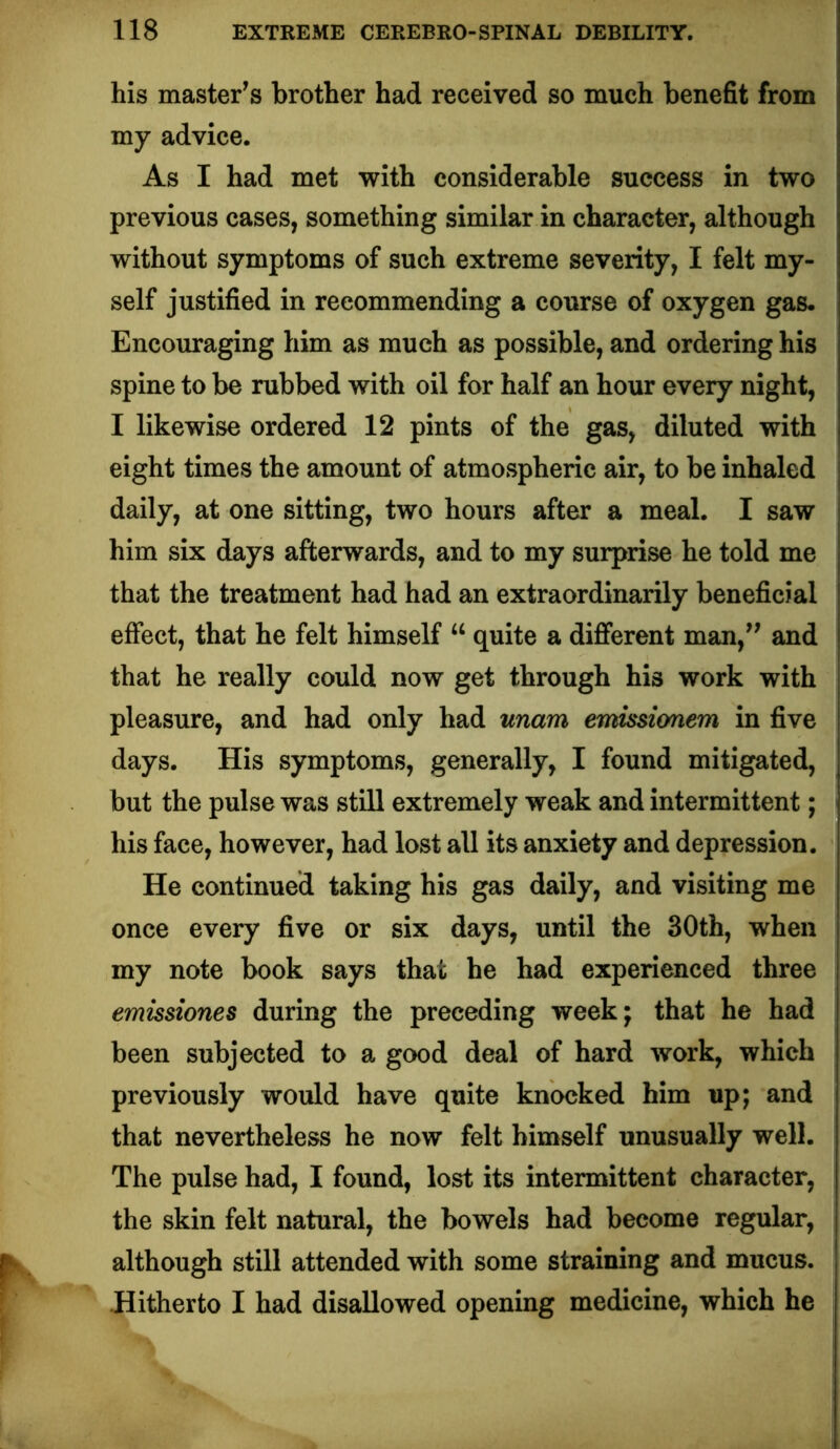his master^s brother had received so much benefit from my advice. As I had met with considerable success in two previous cases, something similar in character, although without symptoms of such extreme severity, I felt my- self justified in recommending a course of oxygen gas. Encouraging him as much as possible, and ordering his spine to be rubbed with oil for half an hour every night, I likewise ordered 12 pints of the gas, diluted with eight times the amount of atmospheric air, to be inhaled daily, at one sitting, two hours after a meal. I saw him six days afterwards, and to my surprise he told me that the treatment had had an extraordinarily beneficial effect, that he felt himself “ quite a different man,^' and that he really could now get through his work with pleasure, and had only had unam emissionem in five days. His symptoms, generally, I found mitigated, but the pulse was still extremely weak and intermittent; his face, however, had lost all its anxiety and depression. He continued taking his gas daily, and visiting me once every five or six days, until the 30th, when my note book says that he had experienced three emissiones during the preceding week; that he had been subjected to a good deal of hard work, which previously would have quite knocked him up; and that nevertheless he now felt himself unusually well. The pulse had, I found, lost its intermittent character, the skin felt natural, the bowels had become regular, although still attended with some straining and mucus. Hitherto I had disallowed opening medicine, which he