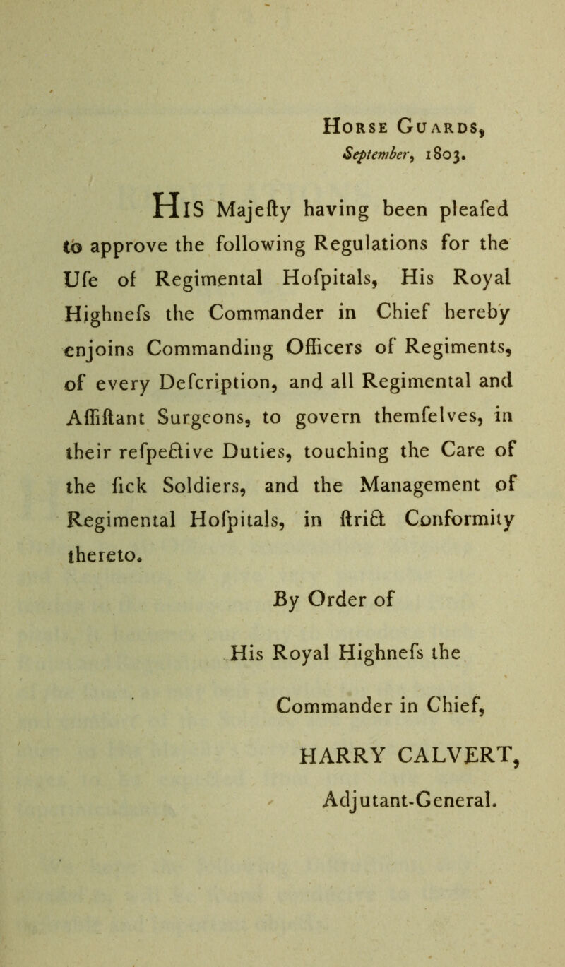 Horse Guards, September, 1803. His Majefty having been pleafed to approve the following Regulations for the Ufe of Regimental Hofpitals, His Royal Highnefs the Commander in Chief hereby enjoins Commanding Officers of Regiments, of every Defcription, and all Regimental and Affiftant Surgeons, to govern themfelves, in their refpeftive Duties, touching the Care of the fick Soldiers, and the Management of Regimental Hofpitals, in ftri£t Conformity thereto. By Order of His Royal Highnefs the Commander in Chief, HARRY CALVERT, Adjutant-General.