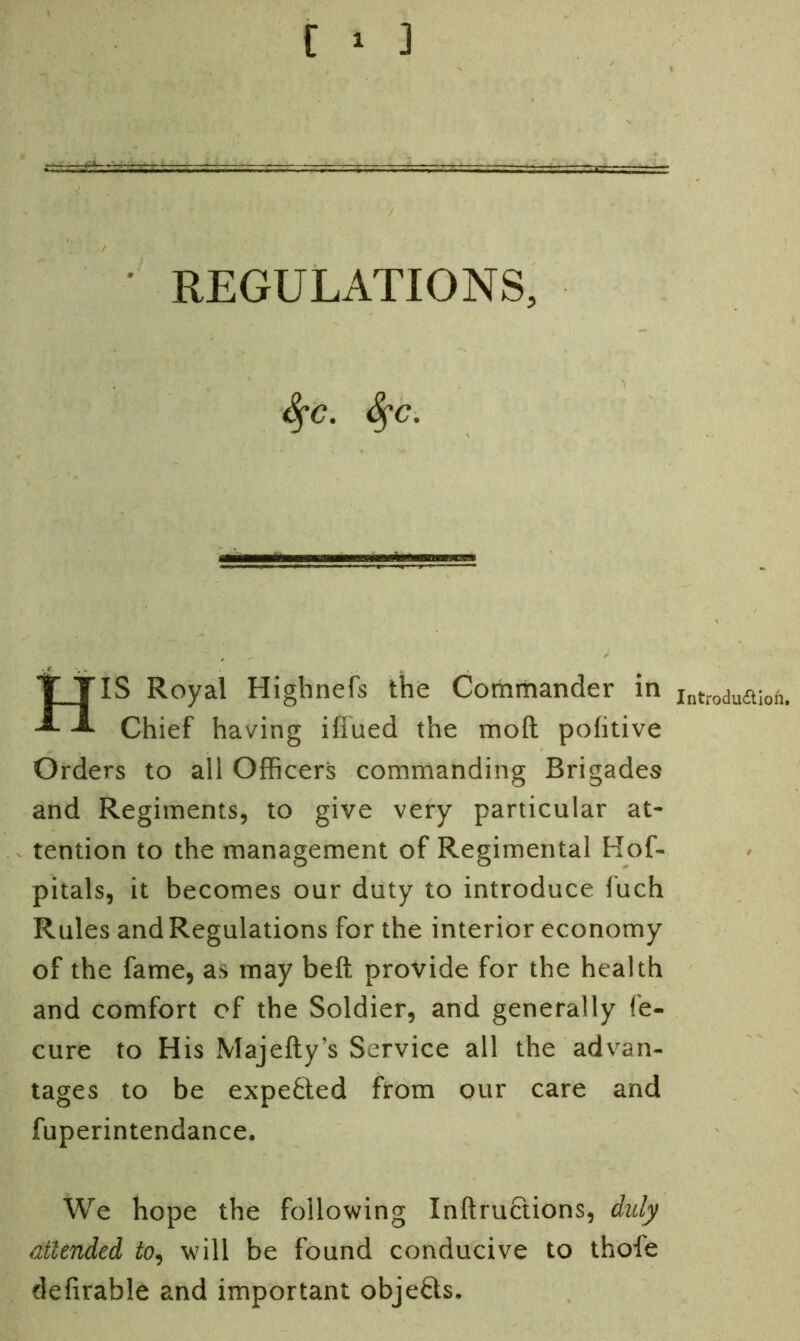 * REGULATIONS, fyc. fyc. HIS Royal Highnefs the Commander in Chief having iflued the molt politive Orders to all Officers commanding Brigades and Regiments, to give very particular at- tention to the management of Regimental Hof- pitals, it becomes our duty to introduce 1’uch Rules and Regulations for the interior economy of the fame, as may belt provide for the health and comfort of the Soldier, and generally fe- cure to His Majefty’s Service all the advan- tages to be expe&ed from our care and fuperintendance. We hope the following Inftructions, duly attended to, will be found conducive to thole defirable and important objects. Introduction