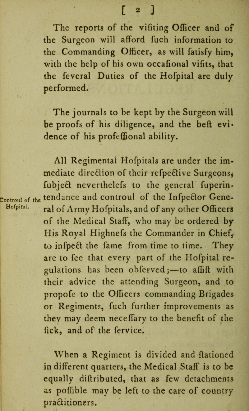 Controu! of the Hofpital. f ^ J The reports of the vifiting Officer and of the Surgeon will afford fuch information to the Commanding Officer, as will fatisfy him, with the help of his own occafional vifits, that the feveral Duties of the Hofpital are duly performed. The journals to be kept by the Surgeon will be proofs of his diligence, and the bell evi- dence of his profeffional ability. All Regimental Hofpitals are under the im- mediate direction of their refpe&ive Surgeons* fubjeft neverthelefs to the general fuperin- tendance and controul of the Infpe&or Gene- ral of Army Hofpitals, and of any other Officers of the Medical Staff, who may be ordered by His Royal Highnefs the Commander in Chief, to infpeft the fame from time to time. They are to fee that every part of the Hofpital re- gulations has been obferved;—to affift with their advice the attending Surgeon, and to propofe to the Officers commanding Brigades or Regiments, fuch further improvements as thev may deem neceffary to the benefit of the fick, and of the fervice. When a Regiment is divided and ftationed in different quarters, the Medical Staff is to be equally diftributed, that as few detachments as poffible may be left to the care of country praftitioners.