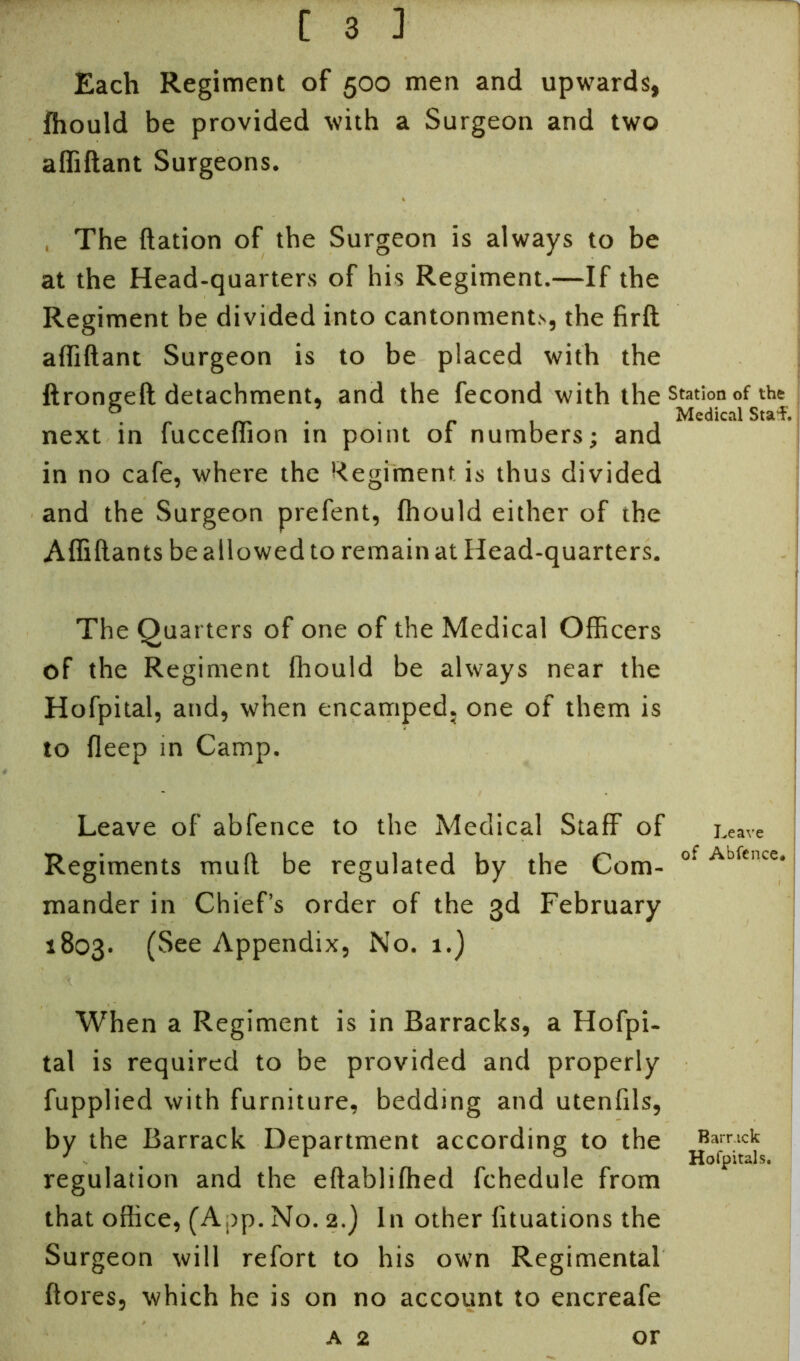 Each Regiment of 500 men and upwards, Ihould be provided with a Surgeon and two affiftant Surgeons. The ftation of the Surgeon is always to be at the Head-quarters of his Regiment.—If the Regiment be divided into cantonments, the firft affiftant Surgeon is to be placed with the ftrongeft detachment, and the fecond with the station of the & . Medical Sta’f. next in fucceffion in point of numbers; and in no cafe, where the Regiment is thus divided and the Surgeon prefent, fhould either of the Affiftants be allowed to remain at Head-quarters. The Quarters of one of the Medical Officers of the Regiment Ihould be always near the Hofpital, and, when encamped, one of them is to fleep m Camp. Leave of abfence to the Medical Staff of Leave Regiments mull be regulated by the Com- of Abfcnce mander in Chief’s order of the 3d February 1803. (See Appendix, No. 1.) When a Regiment is in Barracks, a Hofpi- tal is required to be provided and properly fupplied with furniture, bedding and utenfils, by the Barrack Department according to the yafrritc^ regulation and the eftablifhed fchedule from that office, (App. No. 2.) In other fituations the Surgeon will refort to his own Regimental ftores, which he is on no account to encreafe a 2 or