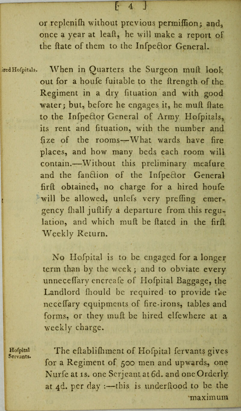 ired Hofpitals. [ I Hofpital Servants. or replenifh without previous permiflion; and, once a year at leaft, he will make a report of the ftate of them to the Infpe&or General. When in Quarters the Surgeon mult look out for a houfe fuitable to the ftrength of the Regiment in a dry fituation and with good water; but, before he engages it, he mult ftate to the Infpebtor General of Army Hofpitals, its rent and fituation, with the number and fize of the rooms—What wards have fire places, and how many beds each room will contain.—Without this preliminary meafure and the fan&ion of the Infpe&or General firft obtained, no charge for a hired houfe will be allowed, unlefs very prefting emer- gency fhall juftify a departure from this regu- lation, and which mull be ftated in the firft Weekly Return. No Hofpital is to be engaged for a longer term than by the week; and to obviate every unneceflarv encreafe of Hofpital Baggage, the Landlord fhould be required to provide the nccefiary equipments of fire-irons, tables and forms, or they muft be hired elfewhere at a weekly charge. The eftablifhment of Hofpital fervants gives for a Regiment of 500 men and upwards, one Nurfe at is. one Serjeant at 6d. and one Orderly at 4ft. per day :—this is underftood to be the •maximum