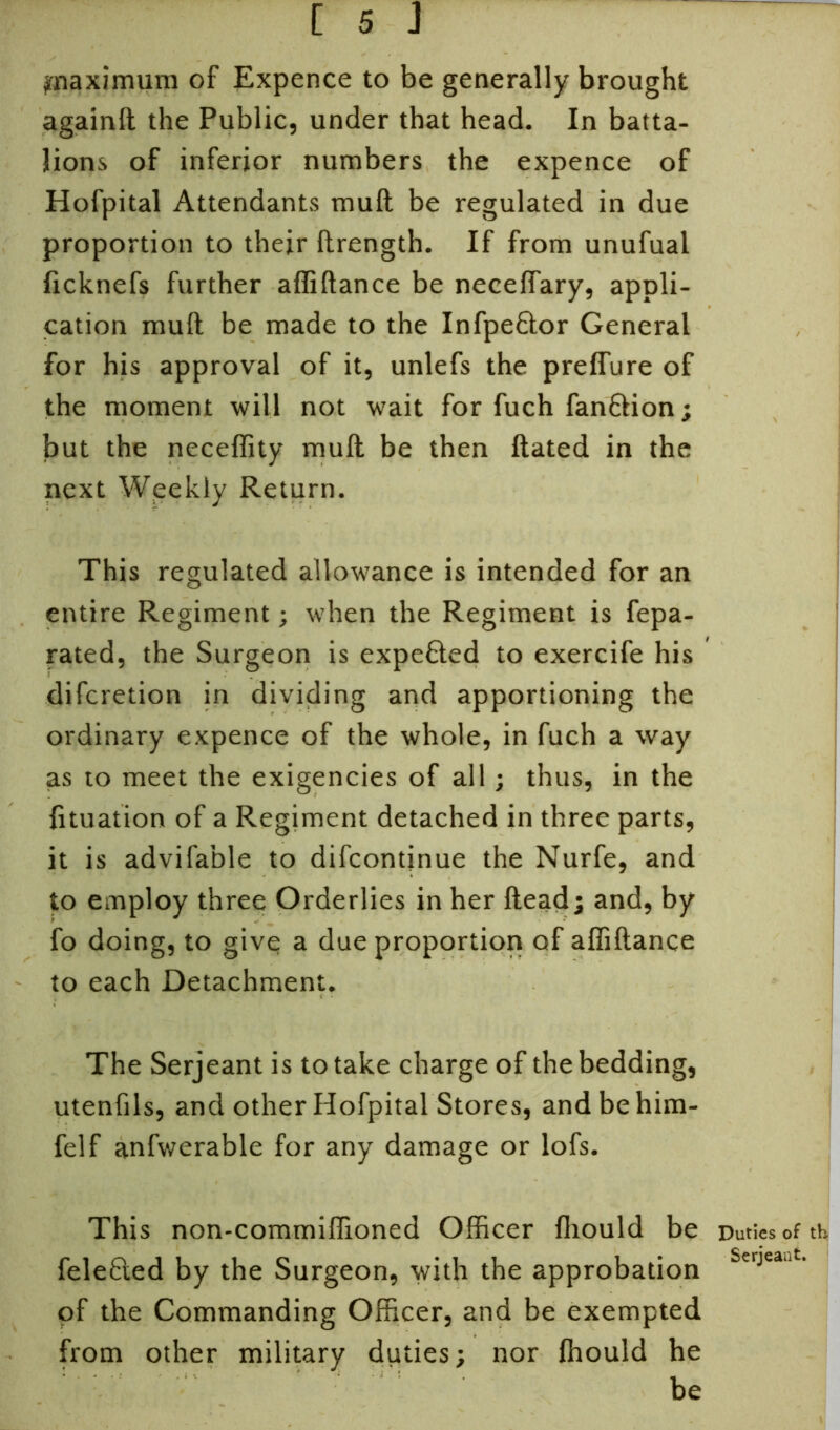 ^maximum of Expence to be generally brought againft the Public, under that head. In batta- lions of inferior numbers the expence of Hofpital Attendants mull be regulated in due proportion to their ftrength. If from unufual ficknefs further afliftance be necelfary, appli- cation muft be made to the Infpeftor General for his approval of it, unlefs the prelfure of the moment will not wait for fuch fanftion; but the neceffity muft be then ftated in the next Weekly Return. This regulated allowance is intended for an entire Regiment; when the Regiment is fepa- rated, the Surgeon is expefted to exercife his difcretion in dividing and apportioning the ordinary expence of the whole, in fuch a way as to meet the exigencies of all; thus, in the fltuation of a Regiment detached in three parts, it is advifable to difcontjnue the Nurfe, and to employ three Orderlies in her fteadj and, by fo doing, to give a due proportion of afliftance to each Detachment. The Serjeant is to take charge of the bedding, utenfils, and other Hofpital Stores, andbehim- felf anfwerable for any damage or lofs. This non-commiflioned Officer fliould be Duties of th felefted by the Surgeon, with the approbation £e'jea‘t- of the Commanding Officer, and be exempted from other military duties; nor fhould he be