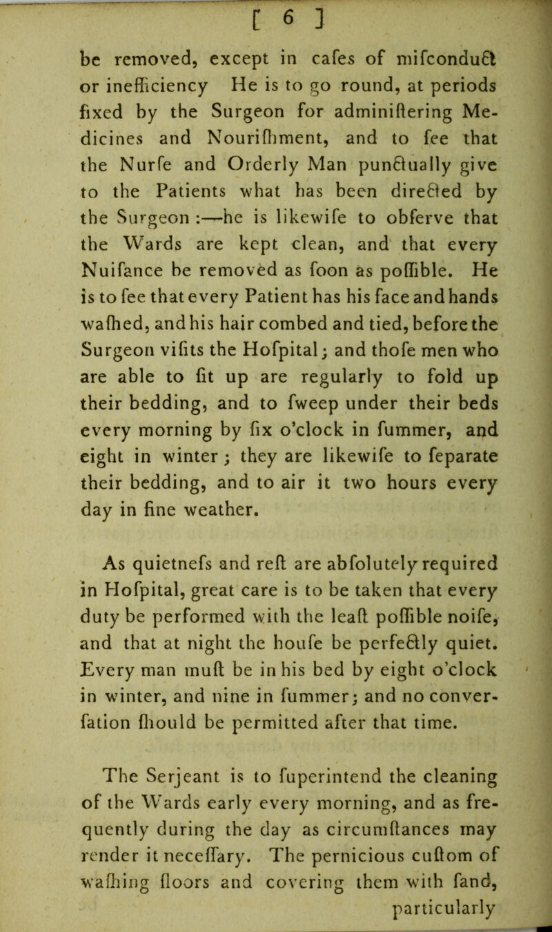 be removed, except in cafes of mifcondufl or inefficiency He is to go round, at periods fixed by the Surgeon for adminiftering Me- dicines and Nouriffiment, and to fee that the Nurfe and Orderly Man punBually give to the Patients what has been directed by the Surgeon he is likewife to obferve that the Wards are kept clean, and that every Nuifance be removed as foon as poffible. He is to fee that every Patient has his face and hands wafhed, and his hair combed and tied, before the Surgeon vifits the Hofpital; and thofe men who are able to fit up are regularly to fold up their bedding, and to fweep under their beds every morning by fix o’clock in fummer, and eight in winter; they are likewife to feparate their bedding, and to air it two hours every day in fine weather. As quietnefs and reft are abfolutely required in Hofpital, great care is to be taken that every duty be performed with the lead poffible noife, and that at night the houfe be perfeftly quiet. Every man muft be in his bed by eight o’clock in winter, and nine in fummer; and no conver- fation fhould be permitted after that time. The Serjeant is to fuperintend the cleaning of the Wards early every morning, and as fre- quently during the day as circumftances may render itneceffary. The pernicious cuftom of waffiing floors and covering them with fand, particularly