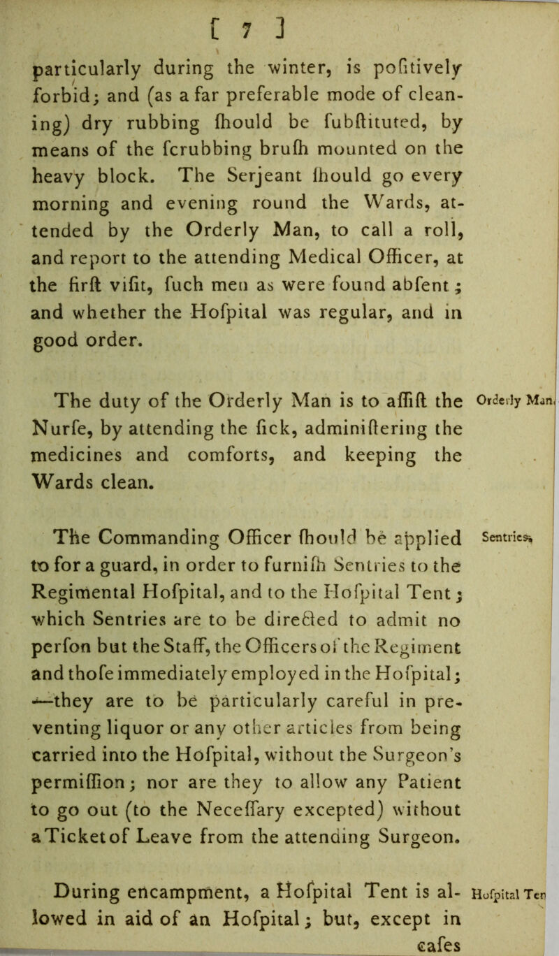 particularly during the winter, is pofitively forbid; and (as afar preferable mode of clean- ing) dry rubbing fhould be fubftituted, by means of the fcrubbing bruffi mounted on the heavy block. The Serjeant lhould go every morning and evening round the Wards, at- tended by the Orderly Man, to call a roll, and report to the attending Medical Officer, at the firft vifit, fuch men as were found abfent ; and whether the Hofpital was regular, and in good order. The duty of the Orderly Man is to affift the Orderly Man, Nurfe, by attending the lick, adminiftering the medicines and comforts, and keeping the Wards clean. The Commanding Officer fhould be applied sentries to for a guard, in order to furniffi Sentries to the Regimental Hofpital, and to the Hofpital Tent; which Sentries are to be directed to admit no perfon but the Staff, the Officers of the Regiment and thofe immediately employed in the Hofpital; ■*—they are to be particularly careful in pre- venting liquor or any other articles from being carried into the Hofpital, without the Surgeon’s permiffion; nor are they to allow any Patient to go out (to the Neceffary excepted) without aTicketof Leave from the attending Surgeon. During encampment, a Hofpital Tent is al- HoigitaiTen lowed in aid of an Hofpital; but, except in - cafes