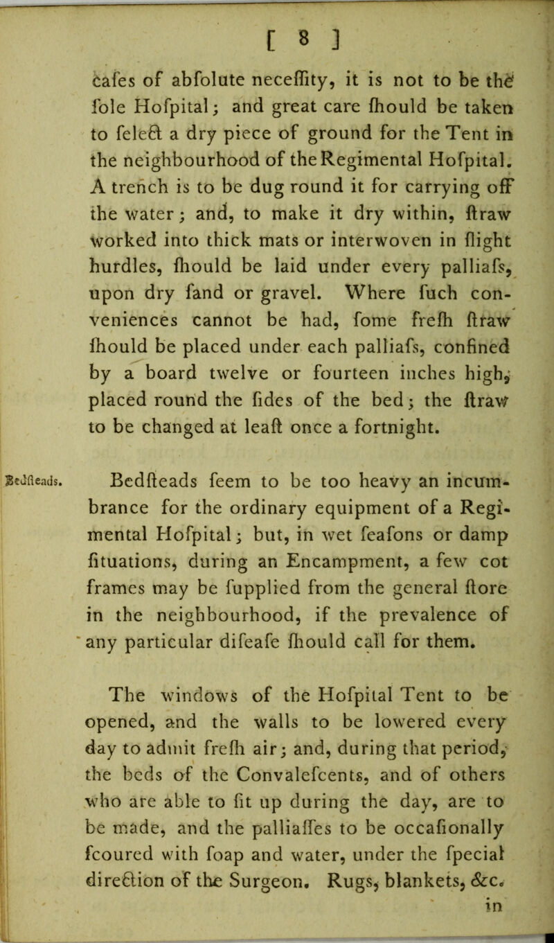 Btufieads. cafes of abfolute necefiity, it is not to be the' foie Hofpital; and great care fhould be taken to felefl a dry piece of ground for the Tent in the neighbourhood of the Regimental Hofpital. A trench is to be dug round it for carrying off the water; and, to make it dry within, ftraw worked into thick mats or interwoven in flight hurdles, fhould be laid under every palliafs, upon dry fand or gravel. Where fuch con- veniences cannot be had, fome frefh ftraw fhould be placed under each palliafs, confined by a board twelve or fourteen inches high, placed round the fides of the bed; the ftraw to be changed at leaft once a fortnight. Bedfteads feem to be too heavy an incum- brance for the ordinary equipment of a Regi- mental Hofpital; but, in wet feafons or damp fituations, during an Encampment, a few cot frames may be fupplied from the general ftore in the neighbourhood, if the prevalence of any particular difeafe fhould call for them. The windows of the Hofpital Tent to be opened, and the walls to be lowered every day to admit frefh air; and, during that period, the beds of the Convalefcents, and of others who are able to fit up during the day, are to be made, and the palliaffes to be occafionally fcoured with foap and water, under the fpecial direftion of the Surgeon. Rugs, blankets, &c. in