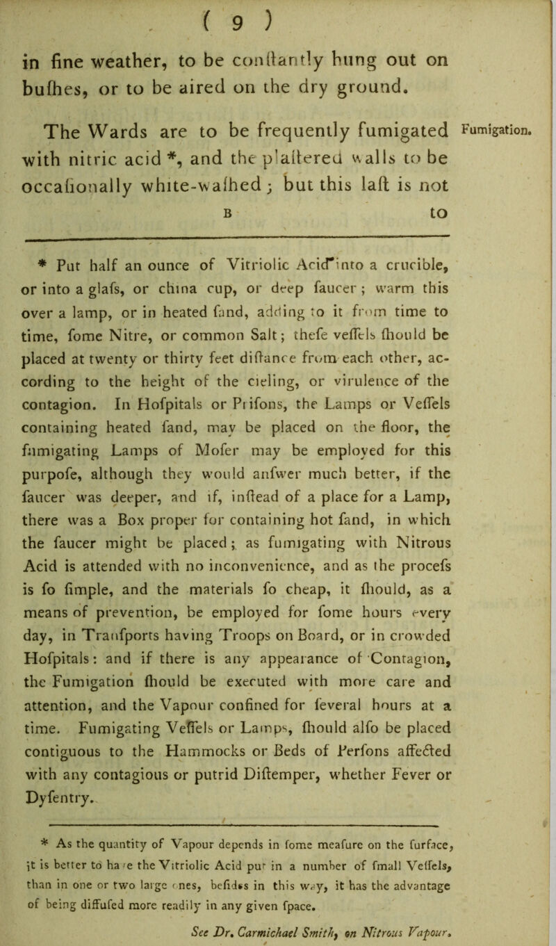 in fine weather, to be conttantly hung out on bufhes, or to be aired on the dry ground. The Wards are to be frequently fumigated Fumigation, with nitric acid*, and the plaitereu walls to be occafionally white-walhed ; but this lalt is not b to * Put half an ounce of Vitriolic AcicTinto a crucible, or into a glafs, or china cup, or deep faucer ; warm this over a lamp, or in heated fand, adding to it from time to time, fome Nitre, or common Salt; thefe veflels fhould be placed at twenty or thirty feet diftance from each other, ac- cording to the height of the cieling, or virulence of the contagion. In Hofpitals or Prifons, the Lamps or VefTels containing heated fand, may be placed on the floor, the fumigating Lamps of Mofer may be employed for this purpofe, although they would anfwer much better, if the faucer was deeper, and if, inflead of a place for a Lamp, there was a Box proper for containing hot fand, in which the faucer might be placed; as fumigating with Nitrous Acid is attended with no inconvenience, and as the procefs is fo Ample, and the materials fo cheap, it fhould, as a means of prevention, be employed for fome hours every day, in Tranfports having Troops on Board, or in crowded Hofpitals: and if there is any appearance of Contagion, the Fumigation fhould be executed with more care and attention, and the Vapour confined for feveral hours at a time. Fumigating VefTels or Lamps, fhould alfo be placed contiguous to the Hammocks or Beds of Ferfons afFedted with any contagious or putrid Diftemper, whether Fever or Dy fen try. * As the quantity of Vapour depends in fome meafure on the furface, it is better to ha'e the Vitriolic Acid pu‘ in a number of fmall Velfels, than in one or two large r nes, befidss in this way, it has the advantage of being diffufed more readily in any given fpace. See Dr, Carmichael Smith, on Nitrous Vafour,