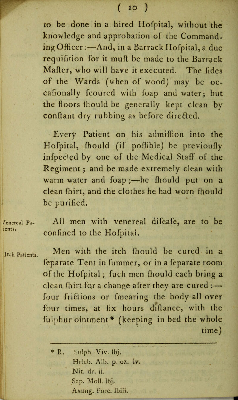 /cnereal Pa- rents. Itch Patients. ( 10 ) to be done in a hired Hofpital, without the knowledge and approbation ol the Command- ing Officer:—And, in a Barrack Hofpital, a due requifition for it mutt be made to the Barrack Matter, who will have it executed. The lides of the Wards (when of wood) may be oc- cafionally fcoured with foap and water; but the floors ffiould be generally kept clean by conftant dry rubbing as before directed. Every Patient on his admiffion into the Hofpital, ffiould (if poffible) be previoufly infpe^ed by one of the Medical Staff of the Regiment; and be made extremely clean with warm water and foap he fhould put on a clean ffiirt, and the clothes he had worn fhould be purified. All men with venereal difeafe, are to be confined to the Hofpital. Men with the itch ffiould be cured in a feparate Tent in fummer, or in a feparate room of the Hofpital; fuch men ffiould each bring a clean ffiirt fora change after they are cured :— four friftions or fmearing the body all over four times, at fix hours dittance, with the fulphur ointment* (keeping in bed the whole time) * R. Snlph Viv. Ibj, Hrleb. Alb. p. oz. iv. Nit. dr. ii. Sap. Moll. Ibj. Axung. Pore, lbiii.