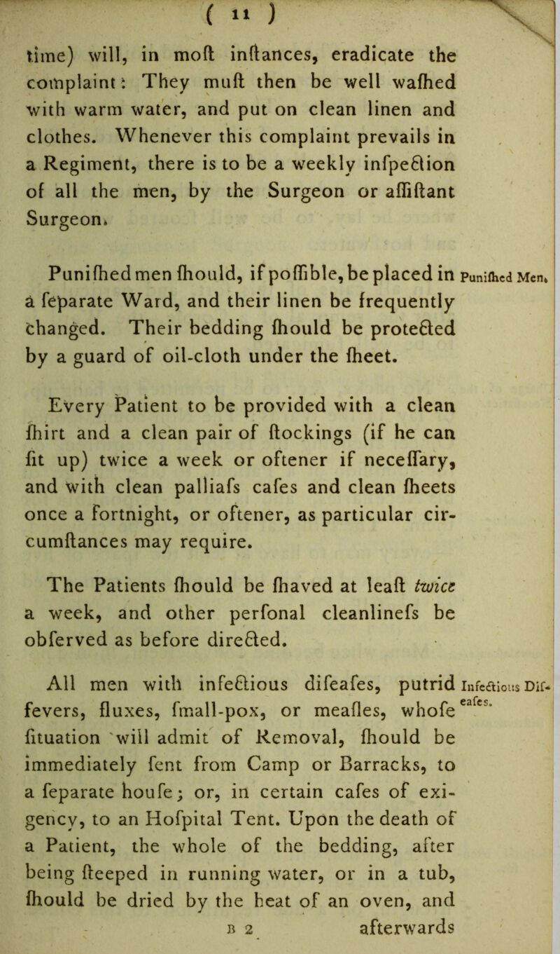 time) will, in moll inflances, eradicate the complaint i They mull then be well wafhed with warm water, and put on clean linen and clothes. Whenever this complaint prevails in a Regiment, there is to be a weekly infpeCHon of all the men, by the Surgeon or affiflant Surgeon. Punifhedmen fhould, if poffible,be placed in Punifhcd Men* a feparate Ward, and their linen be frequently changed. Their bedding fhould be protected by a guard of oil-cloth under the fheet. Every Patient to be provided with a clean fhirt and a clean pair of {lockings (if he can fit up) twice a week or oftener if neceffary, and with clean palliafs cafes and clean fheets once a fortnight, or oftener, as particular cir- cumftances may require. The Patients fhould be fhaved at leaft twice a week, and other perfonal cleanlinefs be obferved as before direCted. All men with infectious difeafes, putrid infeaious Dif* fevers, fluxes, fmall-pox, or meafles, whofe eafes‘ fituation will admit of Removal, fhould be immediately fent from Camp or Barracks, to a feparate houfe; or, in certain cafes of exi- gency, to an Hofpital Tent. Upon the death of a Patient, the whole of the bedding, after being fteeped in running water, or in a tub, fhould be dried by the heat of an oven, and