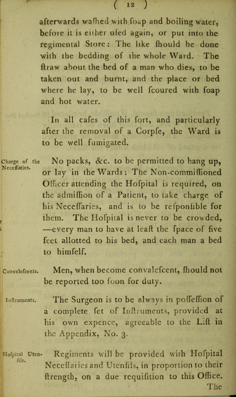 afterwards wafhed w ith foc;p and boiling water, before it is either ufed again, or put into the regimental Store-: The like fhould be done with the bedding of the whole Ward. The ftraw about the bed of a man who dies, to be taken out and burnt, and the place or bed where he lay, to be well fcoured with foap and hot water. In all cafes of this fort, and particularly after the removal of a Corpfe, the Ward is to be well fumigated. charge of the No packs, &c. to be permitted to hang up, Neceffanes. or]ay jn the Wards: The Non-commiHioned Officerattending the Hofpital is required, on the admiffion of a Patient, to take charge of his Neceflaries, and is to be refponlible for them. The Hofpital is never to be crowded, —every man to have at leaft the fpace of five feet allotted to his bed, and each man a bed to himfelf. Convalefcents. Men, when become convalefcent, Ihould not be reported too foon for duty. inflruments. The Surgeon is to be always in polfelfion of a complete fet of Inftruments, provided at his own expence, agreeable to the Lift in the Appendix, No. 3. Hofpital utcn* Regiments will be provided with Hofpital fils* • Neceflai ies and Utenfils, in proportion to their ftrength, on a due requifition to this Office. The