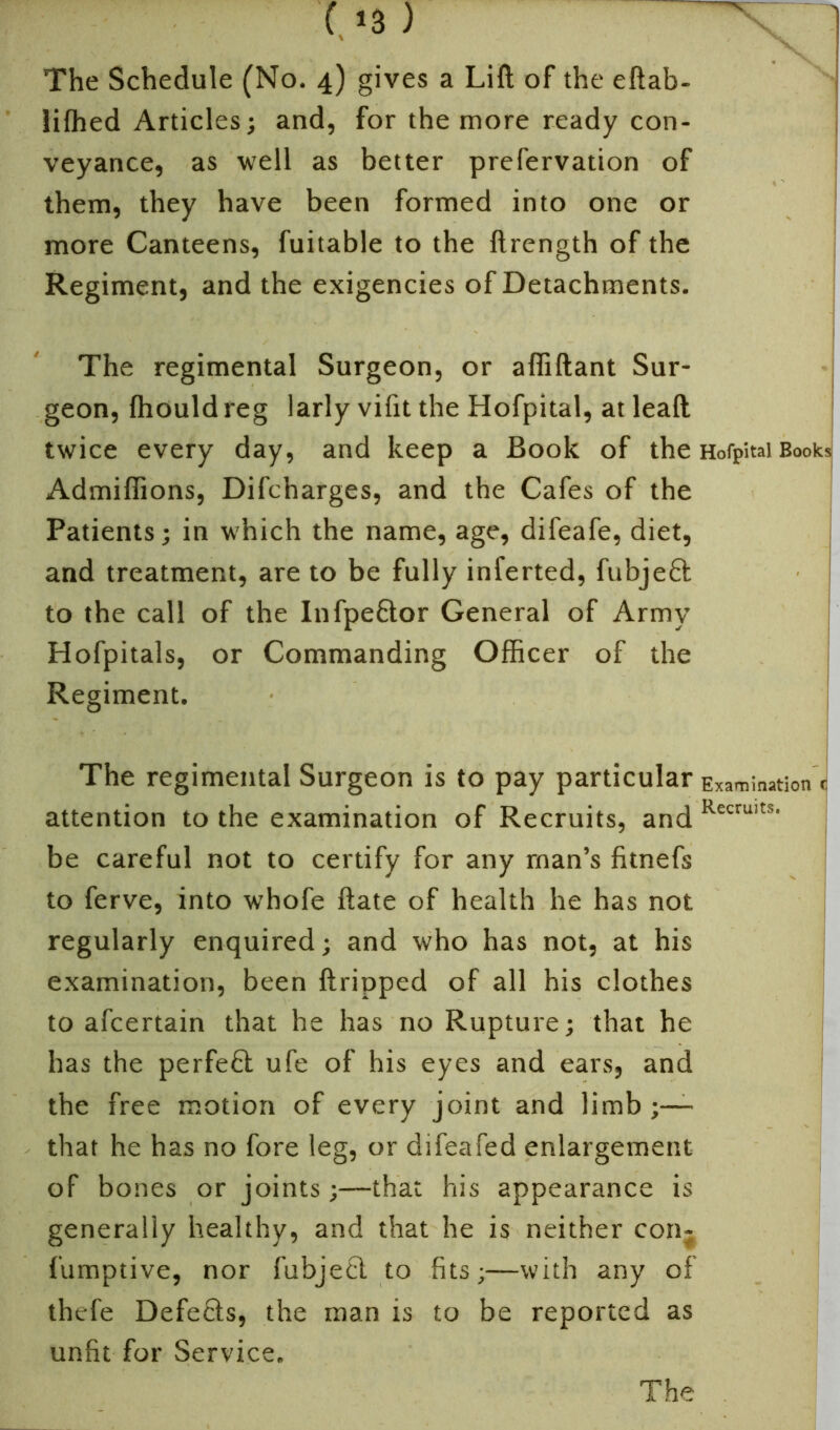 lifhed Articles; and, for the more ready con- veyance, as well as better prefervation of them, they have been formed into one or more Canteens, fuitable to the ftrength of the Regiment, and the exigencies of Detachments. The regimental Surgeon, or afiiftant Sur- geon, fhould reg larly vifit the Hofpital, at leaft twice every day, and keep a Book of the Admifiions, Difcharges, and the Cafes of the Patients; in which the name, age, difeafe, diet, and treatment, are to be fully inferted, fubjefil to the call of the Infpefitor General of Army Hofpitals, or Commanding Officer of the Regiment. The regimental Surgeon is to pay particular attention to the examination of Recruits, and be careful not to certify for any man’s fitnefs to ferve, into whofe ftate of health he has not regularly enquired; and who has not, at his examination, been ftripped of all his clothes to afcertain that he has no Rupture; that he has the perfect ufe of his eyes and ears, and the free motion of every joint and limb - that he has no fore leg, or difeafed enlargement of bones or joints;—that his appearance is generally healthy, and that he is neither con- fumptive, nor fubje£l to fits;—with any of thcfe Defers, the man is to be reported as unfit for Service. Hofpital Books Examination r Recruits,