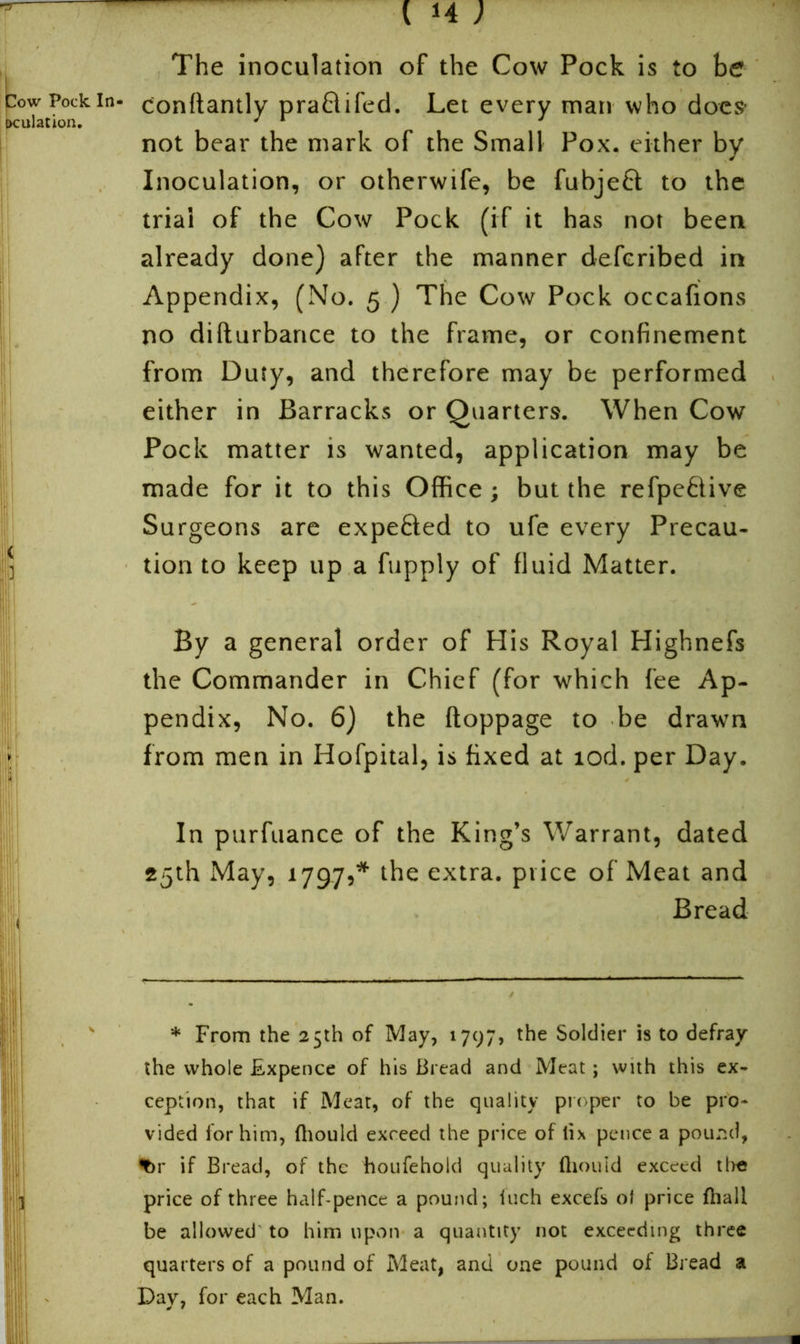 The inoculation of the Cow Pock is to be pow Pock in- conttantly praflifed. Let every man who does’ not bear the mark of the Small Pox. either by Inoculation, or otherwife, be fubjett to the trial of the Cow Pock (if it has not been already done) after the manner defcribed in Appendix, (No. 5 ) The Cow Pock occafions no difturbance to the frame, or confinement from Duty, and therefore may be performed either in Barracks or Quarters. When Cow Pock matter is wanted, application may be made for it to this Office; but the refpebtive Surgeons are expedited to ufe every Precau- tion to keep up a fupply of fluid Matter. By a general order of His Royal Highnefs the Commander in Chief (for which fee Ap- pendix, No. 6) the ftoppage to be drawn ; from men in Hofpital, is fixed at tod. per Day. In purfuance of the King’s Warrant, dated 25th May, 1797,* the extra, price of Meat and Bread * From the 25th of May, 1797, the Soldier is to defray the whole fLxpence of his Bread and Meat; with this ex- ception, that if Meat, of the quality proper to be pro- vided for him, ftiould exceed the price of tix pence a pound, ^>r if Bread, of the houfehold quality ftiould exceed the price of three half-pence a pound; inch excels ol price fhall be allowed to him upon a quantity not exceeding three quarters of a pound of Meat, and one pound of Bread a Day, for each Man.