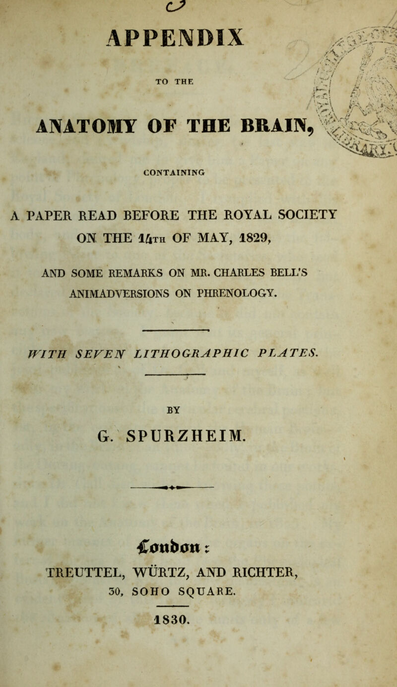 ANATOMT OF THE BRAIN TO THE CONTAINING A PAPER READ BEFORE THE ROYAL SOCIETY ON THE IUtk of may, 1829, AND SOME EEMARKS ON MR. CHARLES REEL’S ANIMADVERSIONS ON PHRENOLOGY. fFITH SEVEN LITHOGRAPHIC PLATES. BY G. SPURZHEIM. ^icmb0tt; TREUTTEL, WURTZ, AND RICHTER, 30, SOHO SQUARE. 1830.