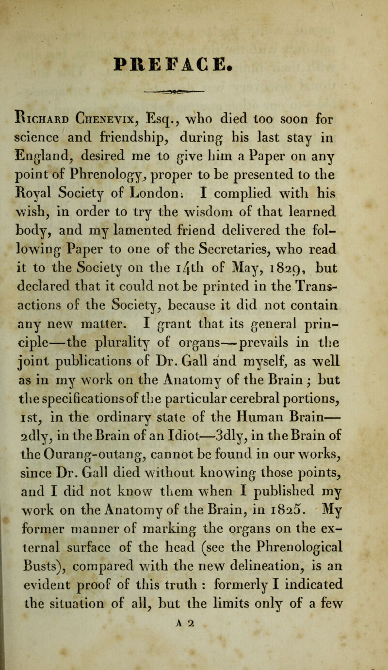 PREFACE. Bichard Chenevix, Esq., who died too soon for science and friendship, during his last stay in England, desired me to give him a Paper on any point of Phrenology, proper to be presented to the Royal Society of London; I complied with his wish, in order to try the wisdom of that learned body, and my lamented friend delivered the fol- lowing Paper to one of the Secretaries, who read it to the Society on the i4th of May, 1829, but declared that it could not be printed in the Trans- actions of the Society, because it did not contain any new matter. I grant that its general prin- ciple—the plurality of organs—prevails in tlie joint publications of Dr. Gall and myself, as well as in my work on the Anatomy of the Brain ; but the specifications of the particular cerebral portions, 1st, in the ordinary state of the Human Brain— 2dly, in the Brain of an Idiot—3dly, in the Brain of the Ourang-outang, cannot be found in our works, since Dr. Gall died without knowing those points, and I did not know them when I published my work on the Anatomy of the Brain, in iSaS. My former manner of marking the organs on the ex- ternal surface of the head (see the Phrenological Busts), compared with the new delineation, is an evident proof of this truth : formerly I indicated the situation of all, but the limits only of a few A 2
