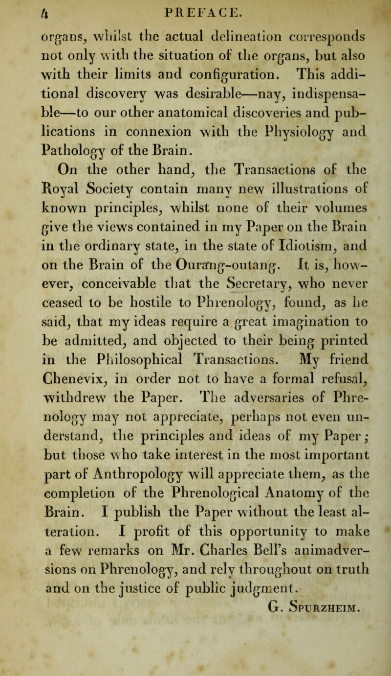 organs^ wliilst the actual delineation corresponds not only with the situation of the organs, but also with their limits and configuration. This addi- tional discovery was desirable—nay, indispensa- ble—to our other anatomical discoveries and pub- lications in connexion with the Physiology and Pathology of the Brain. On the other hand^ the Transactions of the Royal Society contain many new illustrations of known principles, whilst none of their volumes give the views contained in my Paper on the Brain in the ordinary state, in the state of Idiotism, and on the Brain of the Ourarng-outang. It is, how- ever, conceivable that the Secretary, who never ceased to be hostile to Phrenology, found, as he said, that my ideas require a great imagination to be admitted, and objected to their being printed in the Philosophical Transactions. My friend Chenevix, in order not to have a formal refusal, withdrew the Paper. The adversaries of Phre- nology may not appreciate, perhaps not even un- derstand, the principles and ideas of my Paper • but those who take interest in the most important part of Anthropology will appreciate them, as the completion of the Phrenological Anatomy of the Brain. I publish the Paper without the least al- teration. I profit of this opportunity to make a few remarks on Mr. Charles Bell’s animadver- sions on Phrenology, and rely throughout on truth and on the justice of public judgment. G. Spurzheim.