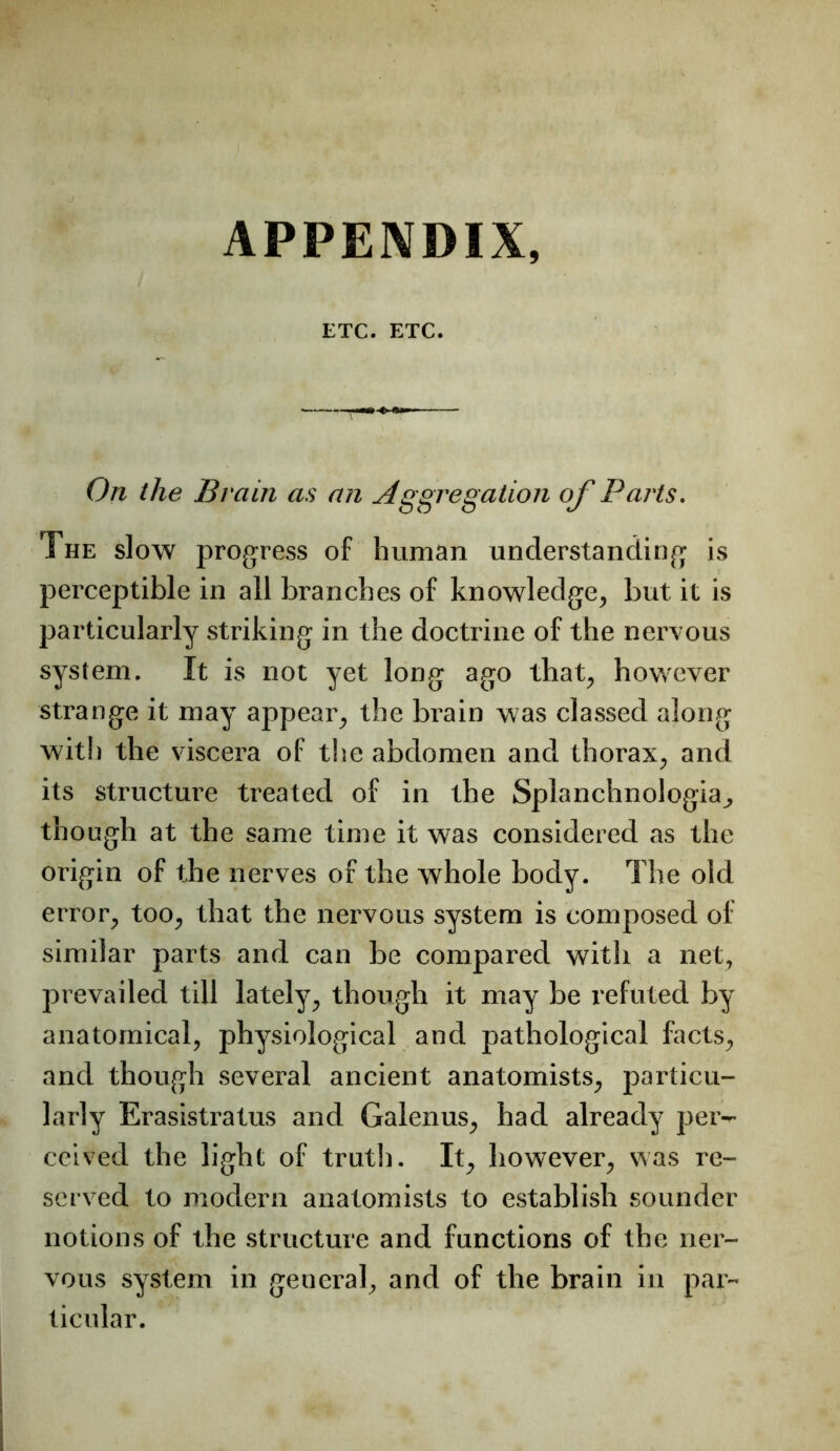 ETC. ETC. On the Brain as an ^Aggregation of Pai'ts. The slow progress of human understanding is perceptible in all branches of knowledge, but it is particularly striking in the doctrine of the nervous system. It is not yet long ago that, however strange it may appear, the brain was classed along with the viscera of the abdomen and thorax, and its structure treated of in the Splanchnologia, though at the same time it was considered as the origin of the nerves of the whole body. The old error, too, that the nervous system is composed of similar parts and can be compared with a net, prevailed till lately, though it may be refuted by anatomical, physiological and pathological facts, and though several ancient anatomists, particu- larly Erasistratus and Galenus, had already pei'- ceived the light of truth. It, however, was re- served to modern anatomists to establish sounder notions of the structure and functions of the ner- vous system in general, and of the brain in par- ticular.