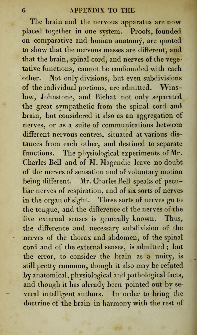 The brain and the nervous apparatus are now placed together in one system. Proofs, founded on comparative and human anatomy, are quoted to show that the nervous masses are different, and that the brain, spinal cord, and nerves of the vege- tative functions, cannot be confounded with each other. Not only divisions, but even subdivisions of the individual portions, are admitted. Wins- low, Johnstone, and Bichat not only separated the great sympathetic from the spinal cord and brain, but considered it also as an aggregation of nerves, or as a suite of communications between different nervous centres, situated at various dis- tances from each other^ and destined to separate functions. The pliysiological experiments of Mr. Charles Bell and of M. Magendie leave no doubt of the nerves of sensation and of voluntary motion being different. Mr. Charles Bell speaks of pecu- liar nerves of respiration^ and of six sorts of nerves in the organ of sight. Three sorts of nerves go to the tongue, and the difference of the nerves of the five external senses is generally known. Thus^ the difference and necessary subdivision of the nerves of the thorax and abdomen^ of the spinal cord and of the external senses, is admitted ; but the error, to consider the brain as a unity, is still pretty common^ though it also may be refuted by anatomical, physiological and pathological facts, and though it has already been pointed out by se- veral intelligent authors. In order to bring the doctrine of the brain in harmony with the rest of