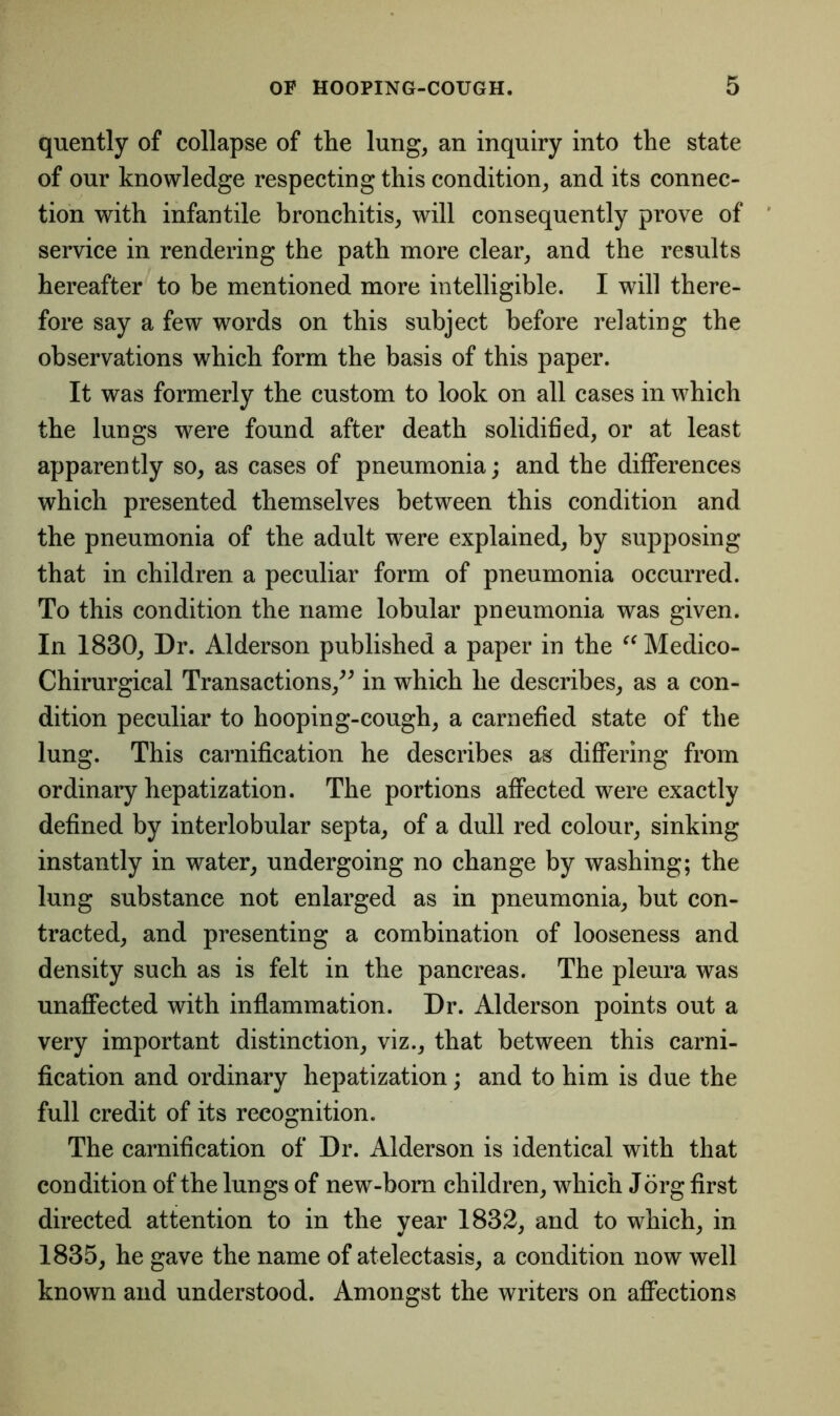 quently of collapse of the lung, an inquiry into the state of our knowledge respecting this condition, and its connec- tion with infantile bronchitis, will consequently prove of service in rendering the path more clear, and the results hereafter to be mentioned more intelligible. I will there- fore say a few words on this subject before relating the observations which form the basis of this paper. It was formerly the custom to look on all cases in which the lungs were found after death solidified, or at least apparently so, as cases of pneumonia; and the differences which presented themselves between this condition and the pneumonia of the adult were explained, by supposing that in children a peculiar form of pneumonia occurred. To this condition the name lobular pneumonia was given. In 1830, Dr. Alderson published a paper in the “ Medico- Chirurgical Transactions,” in which he describes, as a con- dition peculiar to hooping-cough, a carnefied state of the lung. This carnification he describes as differing from ordinary hepatization. The portions affected were exactly defined by interlobular septa, of a dull red colour, sinking instantly in water, undergoing no change by washing; the lung substance not enlarged as in pneumonia, but con- tracted, and presenting a combination of looseness and density such as is felt in the pancreas. The pleura was unaffected with inflammation. Dr. Alderson points out a very important distinction, viz., that between this carni- fication and ordinary hepatization; and to him is due the full credit of its recognition. The carnification of Dr. Alderson is identical with that condition of the lungs of new-born children, which Jorg first directed attention to in the year 1832, and to which, in 1835, he gave the name of atelectasis, a condition now well known and understood. Amongst the writers on affections