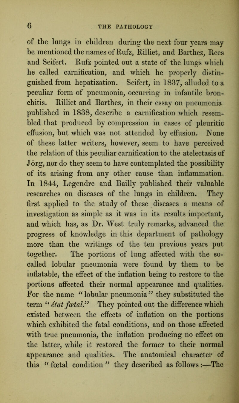 of the lungs in children during the next four years may be mentioned the names of Itufz, Rilliet, and Barthez, Rees and Seifert. Rufz pointed out a state of the lungs which he called carnification, and which he properly distin- guished from hepatization. Seifert, in 1837, alluded to a peculiar form of pneumonia, occurring in infantile bron- chitis. Rilliet and Barthez, in their essay on pneumonia published in 1838, describe a carnification which resem- bled that produced by compression in cases of pleuritic effusion, but which was not attended by effusion. None of these latter writers, however, seem to have perceived the relation of this peculiar carnification to the atelectasis of Jorg, nor do they seem to have contemplated the possibility of its arising from any other cause than inflammation. In 1844, Legendre and Bailly published their valuable researches on diseases of the lungs in children. They first applied to the study of these diseases a means of investigation as simple as it was in its results important, and which has, as Dr. West truly remarks, advanced the progress of knowledge in this department of pathology more than the writings of the ten previous years put together. The portions of lung affected with the so- called lobular pneumonia wTere found by them to be inflatable, the effect of the inflation being to restore to the portions affected their normal appearance and qualities. For the name “ lobular pneumonia ” they substituted the term “ etat foetalThey pointed out the difference which existed between the effects of inflation on the portions which exhibited the fatal conditions, and on those affected with true pneumonia, the inflation producing no effect on the latter, while it restored the former to their normal appearance and qualities. The anatomical character of this “ foetal condition ” they described as follows :—The