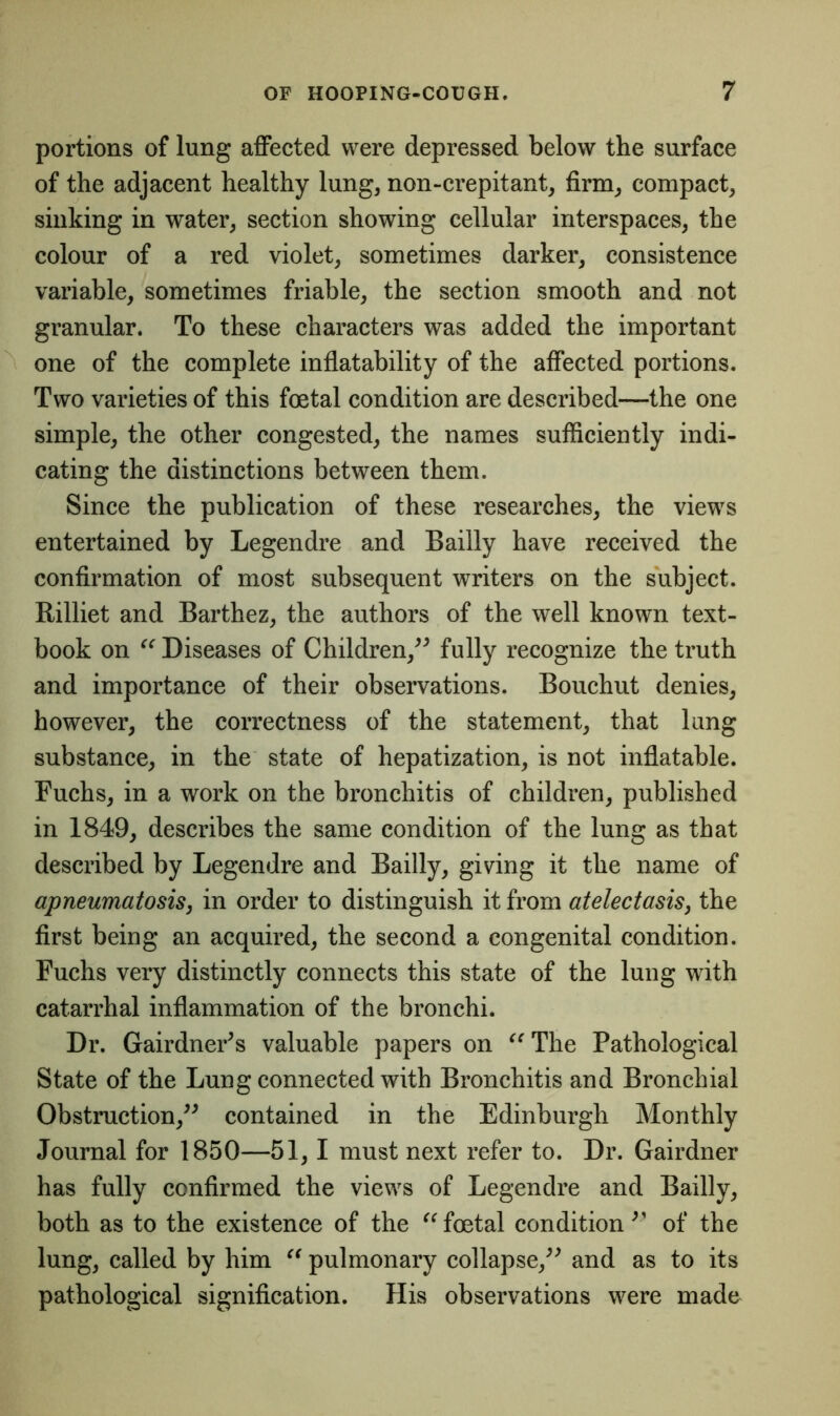 portions of lung affected were depressed below the surface of the adjacent healthy lung, non-crepitant, firm, compact, sinking in water, section showing cellular interspaces, the colour of a red violet, sometimes darker, consistence variable, sometimes friable, the section smooth and not granular. To these characters was added the important one of the complete inflatability of the affected portions. Two varieties of this foetal condition are described—the one simple, the other congested, the names sufficiently indi- cating the distinctions between them. Since the publication of these researches, the views entertained by Legendre and Bailly have received the confirmation of most subsequent writers on the subject. Rilliet and Barthez, the authors of the well known text- book on “ Diseases of Children,” fully recognize the truth and importance of their observations. Bouchut denies, however, the correctness of the statement, that lung substance, in the state of hepatization, is not inflatable. Fuchs, in a work on the bronchitis of children, published in 1849, describes the same condition of the lung as that described by Legendre and Bailly, giving it the name of apneumatosis, in order to distinguish it from atelectasis, the first being an acquired, the second a congenital condition. Fuchs very distinctly connects this state of the lung with catarrhal inflammation of the bronchi. Dr. Gairdner^s valuable papers on “The Pathological State of the Lung connected with Bronchitis and Bronchial Obstruction,” contained in the Edinburgh Monthly Journal for 1850—51,1 must next refer to. Dr. Gairdner has fully confirmed the views of Legendre and Bailly, both as to the existence of the “ foetal condition ” of the lung, called by him “ pulmonary collapse,” and as to its pathological signification. His observations were made