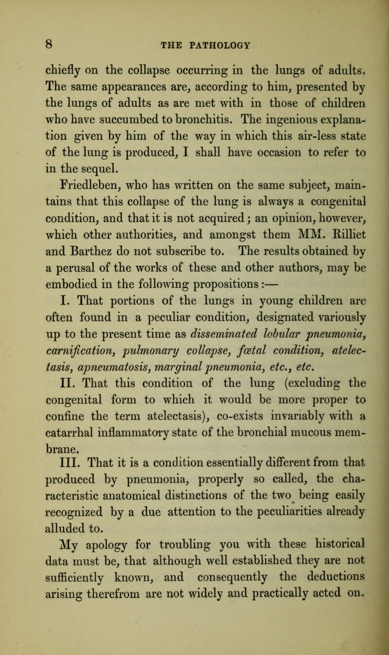 chiefly on the collapse occurring in the lungs of adults. The same appearances are, according to him, presented by the lungs of adults as are met with in those of children who have succumbed to bronchitis. The ingenious explana- tion given by him of the way in which this air-less state of the lung is produced, I shall have occasion to refer to in the sequel. Friedleben, who has written on the same subject, main- tains that this collapse of the lung is always a congenital condition, and that it is not acquired; an opinion, however, which other authorities, and amongst them MM. Rilliet and Barthez do not subscribe to. The results obtained by a perusal of the works of these and other authors, may be embodied in the following propositions:— I. That portions of the lungs in young children are often found in a peculiar condition, designated variously up to the present time as disseminated lobular pneumonia, carnification, pulmonary collapse, fcetal condition, atelec- tasis, apneumatosis, marginal pneumonia, etc., etc. II. That this condition of the lung (excluding the congenital form to which it would be more proper to confine the term atelectasis), co-exists invariably with a catarrhal inflammatory state of the bronchial mucous mem- brane. III. That it is a condition essentially different from that produced by pneumonia, properly so called, the cha- racteristic anatomical distinctions of the two being easily recognized by a due attention to the peculiarities already alluded to. My apology for troubling you with these historical data must be, that although well established they are not sufficiently known, and consequently the deductions arising therefrom are not widely and practically acted on.