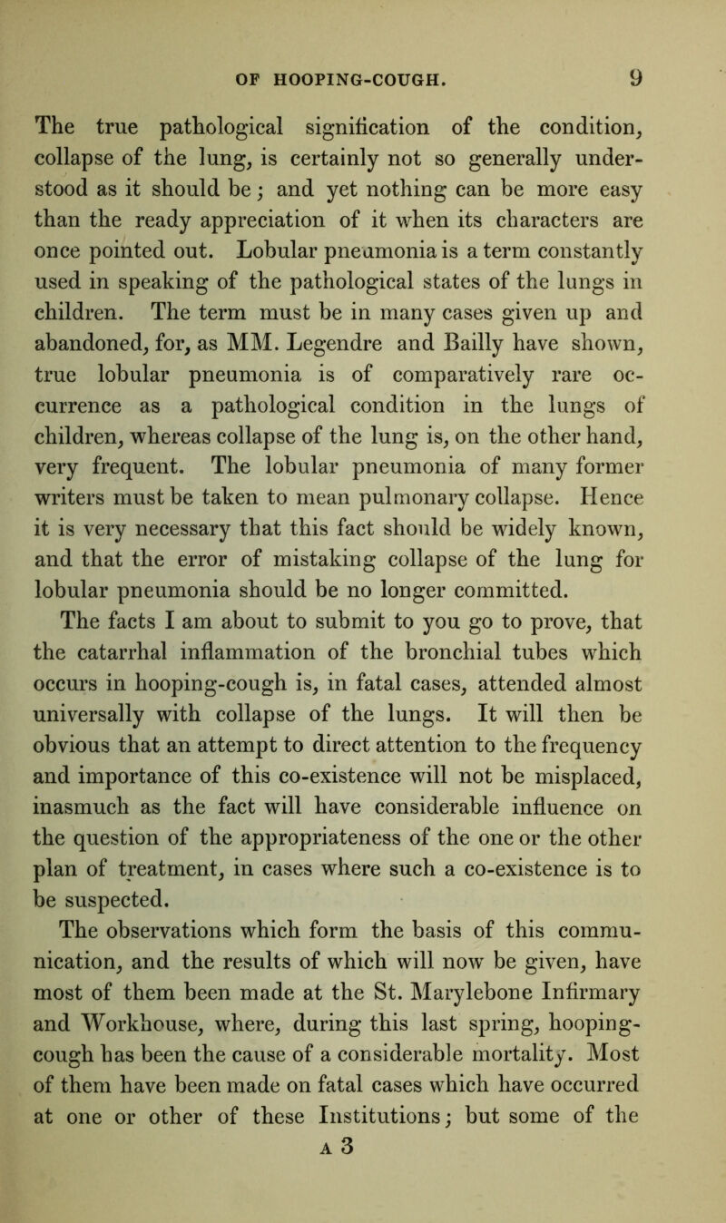 The true pathological signification of the condition, collapse of the lung, is certainly not so generally under- stood as it should be; and yet nothing can be more easy than the ready appreciation of it when its characters are once pointed out. Lobular pneumonia is a term constantly used in speaking of the pathological states of the lungs in children. The term must be in many cases given up and abandoned, for, as MM. Legendre and Badly have shown, true lobular pneumonia is of comparatively rare oc- currence as a pathological condition in the lungs of children, whereas collapse of the lung is, on the other hand, very frequent. The lobular pneumonia of many former writers must be taken to mean pulmonary collapse. Hence it is very necessary that this fact should be widely known, and that the error of mistaking collapse of the lung for lobular pneumonia should be no longer committed. The facts I am about to submit to you go to prove, that the catarrhal inflammation of the bronchial tubes which occurs in hooping-cough is, in fatal cases, attended almost universally with collapse of the lungs. It will then be obvious that an attempt to direct attention to the frequency and importance of this co-existence will not be misplaced, inasmuch as the fact will have considerable influence on the question of the appropriateness of the one or the other plan of treatment, in cases where such a co-existence is to be suspected. The observations which form the basis of this commu- nication, and the results of which will now be given, have most of them been made at the St. Marylebone Infirmary and Workhouse, where, during this last spring, hooping- cough has been the cause of a considerable mortality. Most of them have been made on fatal cases which have occurred at one or other of these Institutions; but some of the