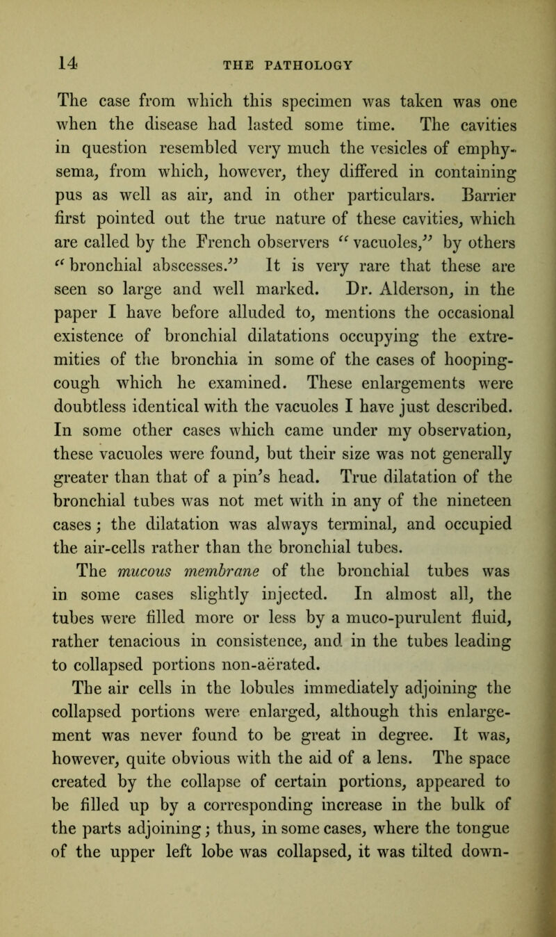 The case from which this specimen was taken was one when the disease had lasted some time. The cavities in question resembled very much the vesicles of emphy- sema, from wThich, however, they differed in containing pus as well as air, and in other particulars. Barrier first pointed out the true nature of these cavities, which are called by the French observers “ vacuoles,” by others “ bronchial abscesses.” It is very rare that these are seen so large and well marked. Dr. Alderson, in the paper I have before alluded to, mentions the occasional existence of bronchial dilatations occupying the extre- mities of the bronchia in some of the cases of hooping- cough which he examined. These enlargements were doubtless identical with the vacuoles I have just described. In some other cases which came under my observation, these vacuoles were found, but their size was not generally greater than that of a pin's head. True dilatation of the bronchial tubes was not met with in any of the nineteen cases; the dilatation was always terminal, and occupied the air-cells rather than the bronchial tubes. The mucous membrane of the bronchial tubes was in some cases slightly injected. In almost all, the tubes were filled more or less by a muco-purulent fluid, rather tenacious in consistence, and in the tubes leading to collapsed portions non-aerated. The air cells in the lobules immediately adjoining the collapsed portions were enlarged, although this enlarge- ment was never found to be great in degree. It was, however, quite obvious with the aid of a lens. The space created by the collapse of certain portions, appeared to be filled up by a corresponding increase in the bulk of the parts adjoining; thus, in some cases, where the tongue of the upper left lobe was collapsed, it was tilted down-