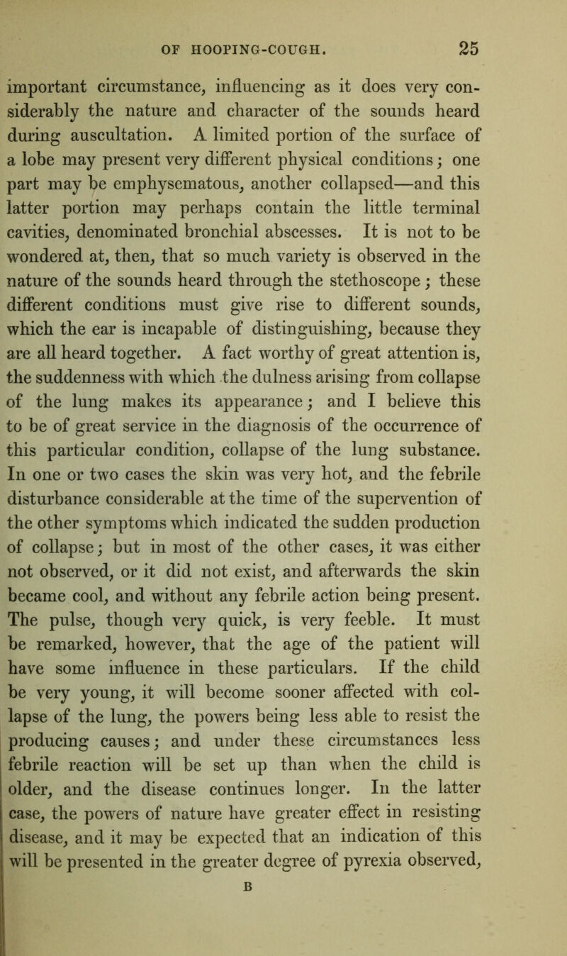 important circumstance, influencing as it does very con- siderably the nature and character of the sounds heard during auscultation. A limited portion of the surface of a lobe may present very different physical conditions; one part may be emphysematous, another collapsed—and this latter portion may perhaps contain the little terminal cavities, denominated bronchial abscesses. It is not to be wondered at, then, that so much variety is observed in the nature of the sounds heard through the stethoscope ; these different conditions must give rise to different sounds, which the ear is incapable of distinguishing, because they are all heard together. A fact worthy of great attention is, the suddenness with which the dulness arising from collapse of the lung makes its appearance; and I believe this to be of great service in the diagnosis of the occurrence of this particular condition, collapse of the lung substance. In one or two cases the skin was very hot, and the febrile disturbance considerable at the time of the supervention of the other symptoms which indicated the sudden production of collapse; but in most of the other cases, it was either not observed, or it did not exist, and afterwards the skin became cool, and without any febrile action being present. The pulse, though very quick, is very feeble. It must be remarked, however, that the age of the patient will have some influence in these particulars. If the child be very young, it will become sooner affected with col- lapse of the lung, the powers being less able to resist the producing causes; and under these circumstances less febrile reaction will be set up than when the child is older, and the disease continues longer. In the latter case, the powers of nature have greater effect in resisting disease, and it may be expected that an indication of this will be presented in the greater degree of pyrexia observed, B