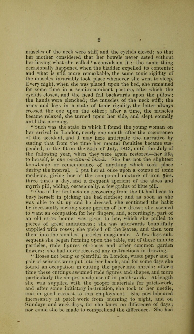 muscles of the neck were stiff, and the eyelids closed; so that her mother considered that her bowels never acted without her having what she called ‘ a convulsion fit;’ the same thing occasionally happened when the bladder expelled its contents; and what is still more remarkable, tbe same tonic rigidity of the muscles invariably took place whenever she went to sleep. Every night, when she was placed upon the bed, she remained for some time in a semi-recumbent posture, after which the eyelids closed, and the head fell backwards upon the pillow; the hands were clenched; the muscles of the neck stiff; the arms and legs in a state of tonic rigidity, the latter always crossed the one upon the other; after a time, the muscles became relaxed, she turned upon her side, and slept soundly until the morning. “ Such was the state in which I found the young woman on her arrival in London, nearly one month after the occurrence of the accident, and I may here anticipate the narrative by stating that from the time her mental faculties became sus- pended, in the fit on the 24th of July, 1843, until the July of the following year, when they were again restored—her life, to herself, is one continued blank. She has not the slightest knowledge or remembrance of anything which took place during the interval. 1 put her at once upon a course of tonic medicine, giving her of the compound mixture of iron £iss. three times a day, and a frequent aperient of the aloes and myrrh pill, adding, occasionally, a few grains of blue pill. “ One of her first acts on recovering from the fit had been to busy herself in picking the bedclothes; and as soon as she was able to sit up and be dressed, she continued the habit by incessantly picking some portion of her dress; she seemed to want an occupation for her fingers, and, accordingly, part of an old straw bonnet -was given to her, which she pulled to pieces of great minuteness; she was afterwards bountifully supplied with roses; she picked off the leaves, and then tore them into the smallest particles imaginable. A few days sub- sequent she began forming upon the table, out of these minute particles, rude figures of roses and other common garden flowers; she had never received any instructions in drawing. “ Eoses not being so plentiful in London, waste paper and a pair of scissors were put into her hands, and for some days she found an occupation in cutting the paper into shreds; after a time these cuttings assumed rude figures and shapes, and more particularly the shapes made use of in patch-work. At length she was supplied with the proper materials for patch-work, and after some initiatory instruction, she took to her needle, and in good earnest to this employment. She now laboured incessantly at patch-work from morning to night, and on Sundays and week-days, for she knew no difference of days; nor could she be made to comprehend the difference. She had