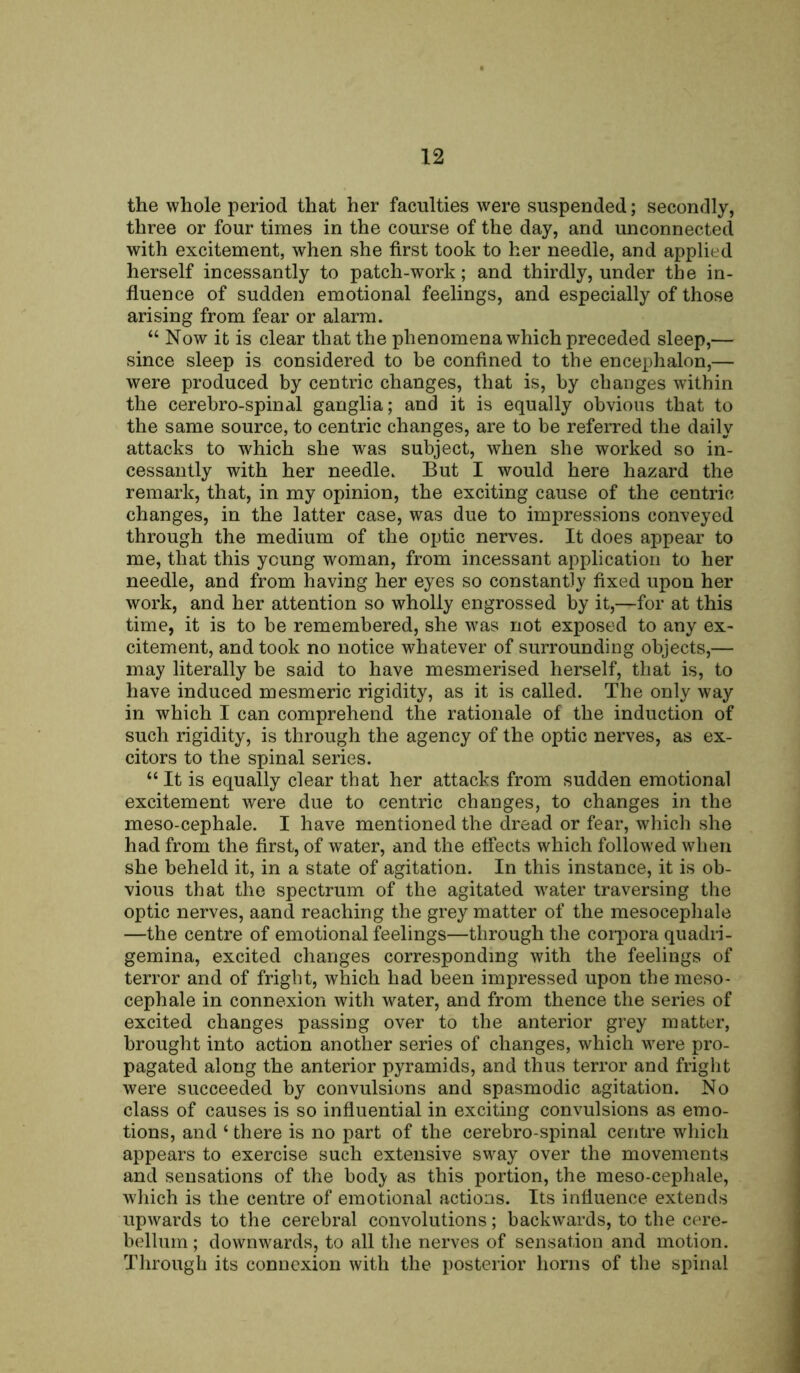 the whole period that her faculties were suspended; secondly, three or four times in the course of the day, and unconnected with excitement, when she first took to her needle, and applied herself incessantly to patch-work; and thirdly, under the in- fluence of sudden emotional feelings, and especially of those arising from fear or alarm. “ Now it is clear that the phenomena which preceded sleep,— since sleep is considered to be confined to the encephalon,— were produced by centric changes, that is, by changes within the cerebro-spinal ganglia; and it is equally obvious that to the same source, to centric changes, are to be referred the daily attacks to which she was subject, when she worked so in- cessantly with her needle. But I would here hazard the remark, that, in my opinion, the exciting cause of the centric changes, in the latter case, was due to impressions conveyed through the medium of the optic nerves. It does appear to me, that this young woman, from incessant application to her needle, and from having her eyes so constantly fixed upon her work, and her attention so wholly engrossed by it,—for at this time, it is to be remembered, she was not exposed to any ex- citement, and took no notice whatever of surrounding objects,— may literally be said to have mesmerised herself, that is, to have induced mesmeric rigidity, as it is called. The only way in which I can comprehend the rationale of the induction of such rigidity, is through the agency of the optic nerves, as ex- citors to the spinal series. “ It is equally clear that her attacks from sudden emotional excitement were due to centric changes, to changes in the meso-cephale. I have mentioned the dread or fear, which she had from the first, of water, and the effects which followed when she beheld it, in a state of agitation. In this instance, it is ob- vious that the spectrum of the agitated water traversing the optic nerves, aand reaching the grey matter of the mesocephale —the centre of emotional feelings—through the corpora quadri- gemina, excited changes corresponding with the feelings of terror and of fright, which had been impressed upon the meso- cephale in connexion with water, and from thence the series of excited changes passing over to the anterior grey matter, brought into action another series of changes, which were pro- pagated along the anterior pyramids, and thus terror and fright were succeeded by convulsions and spasmodic agitation. No class of causes is so influential in exciting convulsions as emo- tions, and ‘ there is no part of the cerebro-spinal centre which appears to exercise such extensive sway over the movements and sensations of the bod}' as this portion, the meso-cephale, which is the centre of emotional actions. Its influence extends upwards to the cerebral convolutions; backwards, to the cere- bellum; downwards, to all the nerves of sensation and motion. Through its connexion with the posterior horns of the spinal